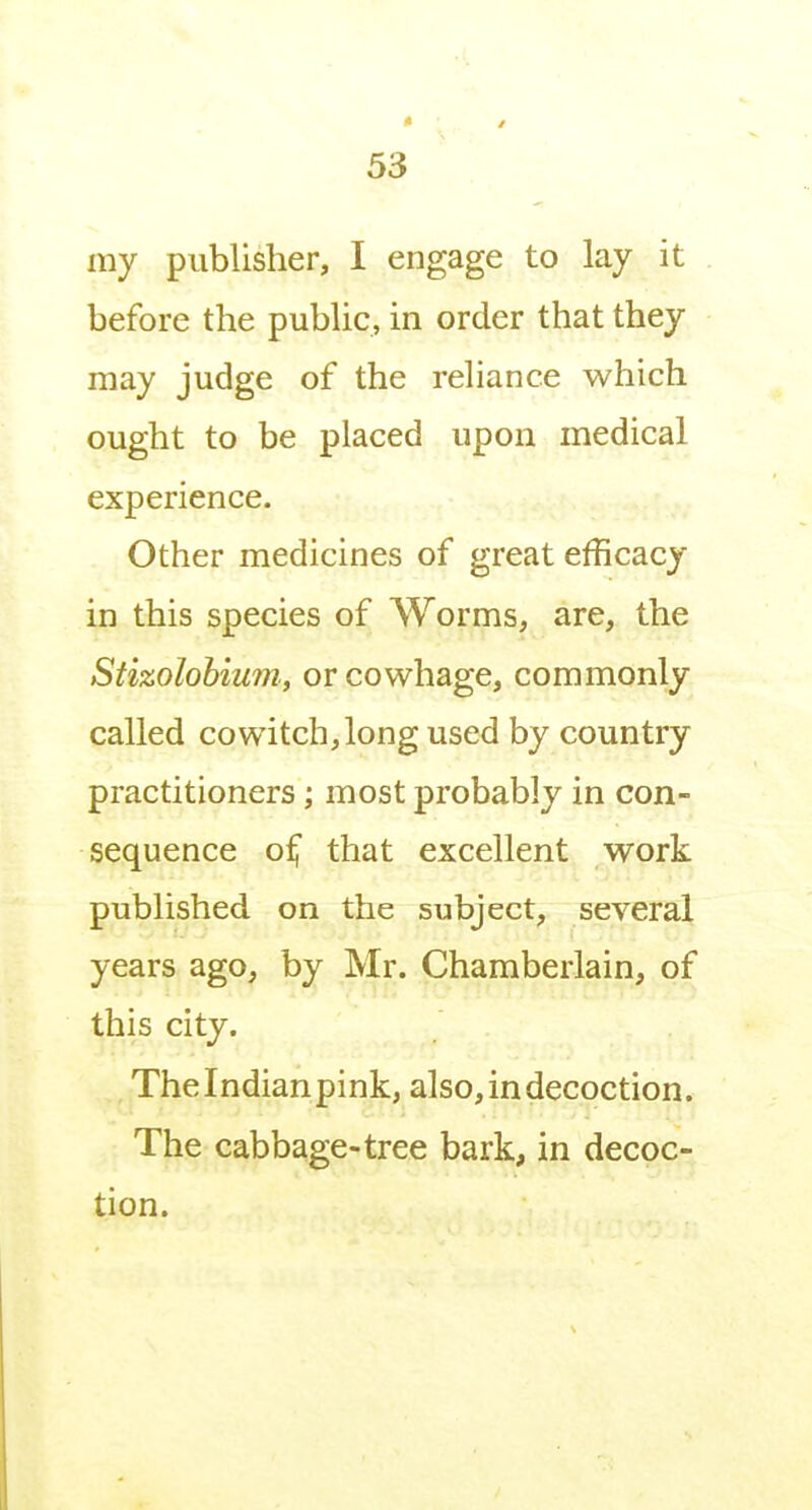 my publisher, I engage to lay it before the pubUc, in order that they may judge of the rehance which ought to be placed upon medical experience. Other medicines of great efficacy in this species of Worms, are, the Stizolohium, orcowhage, commonly called CO witch, long used by country practitioners; most probably in con- sequence o^ that excellent work published on the subject, several years ago, by Mr. Chamberlain, of this city. The Indian pink, also, in decoction. The cabbage-tree bark, in decoc- tion.