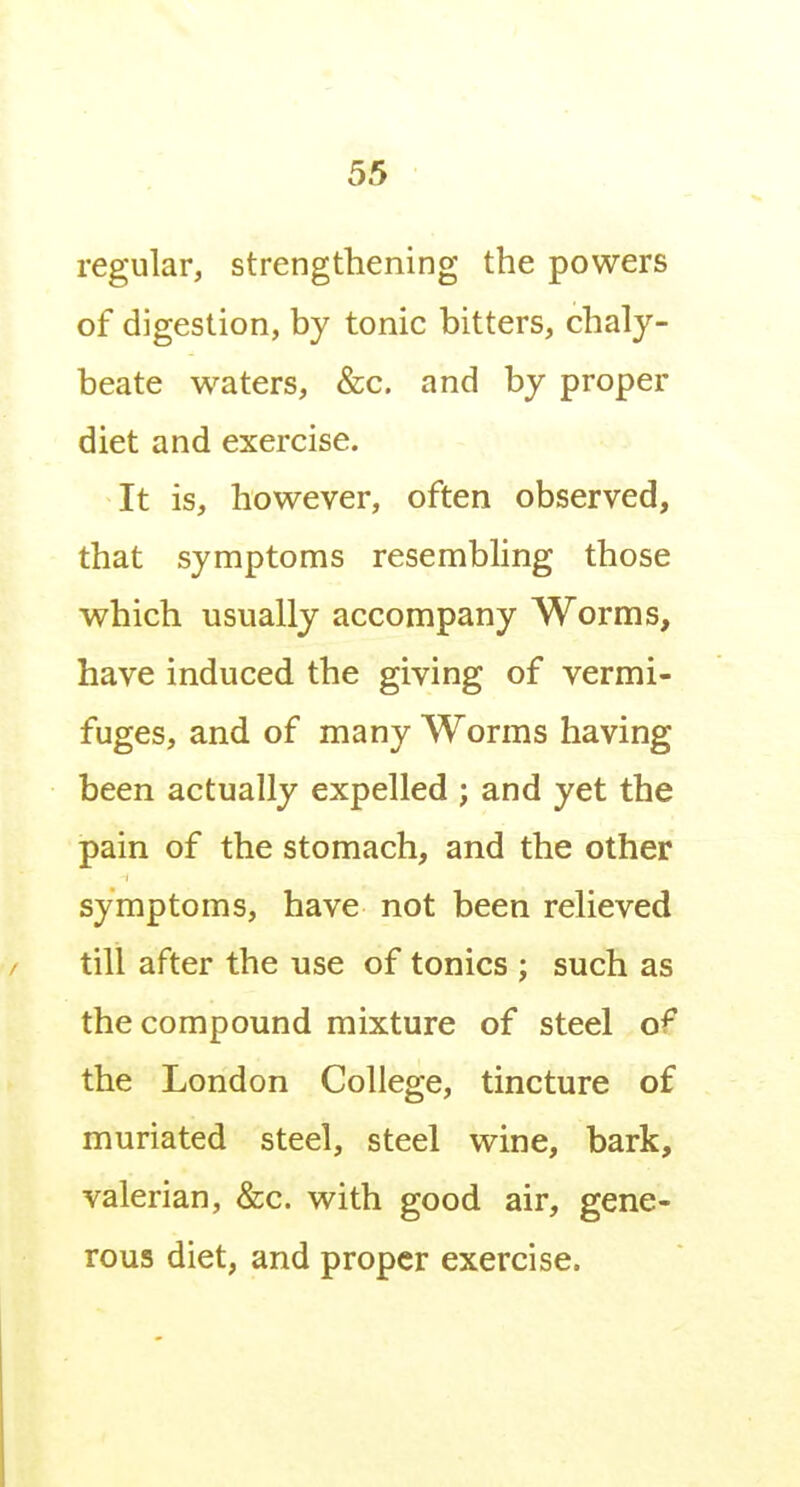 regular, strengthening the powers of digestion, by tonic bitters, chaly- beate waters, &c. and by proper diet and exercise. It is, however, often observed, that symptoms resembling those which usually accompany Worms, have induced the giving of vermi- fuges, and of many Worms having been actually expelled ; and yet the pain of the stomach, and the other symptoms, have not been relieved till after the use of tonics ; such as the compound mixture of steel of the London College, tincture of muriated steel, steel wine, bark, valerian, &c. with good air, gene- rous diet, and proper exercise.