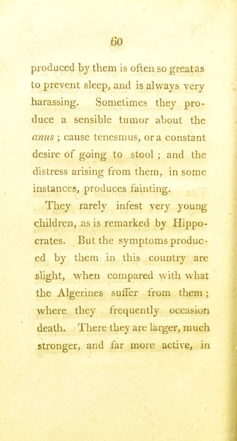 produced by them is often so great as to prevent sleep, and is always very harassing. Sometimes they pro- duce a sensible tumor about the anus ; cause tenesmus, or a constant desire of going to stool ; and the distress arising from them, in some instances, produces fainting. They rarely infest very young children, as is remarked by Hippo- crates. But the symptoms produc- ed by them in this country are slight, when compared with what the Algerines suffer from them; wrhere they frequently occasion death. There they are larger, much stronger, and far more active, in