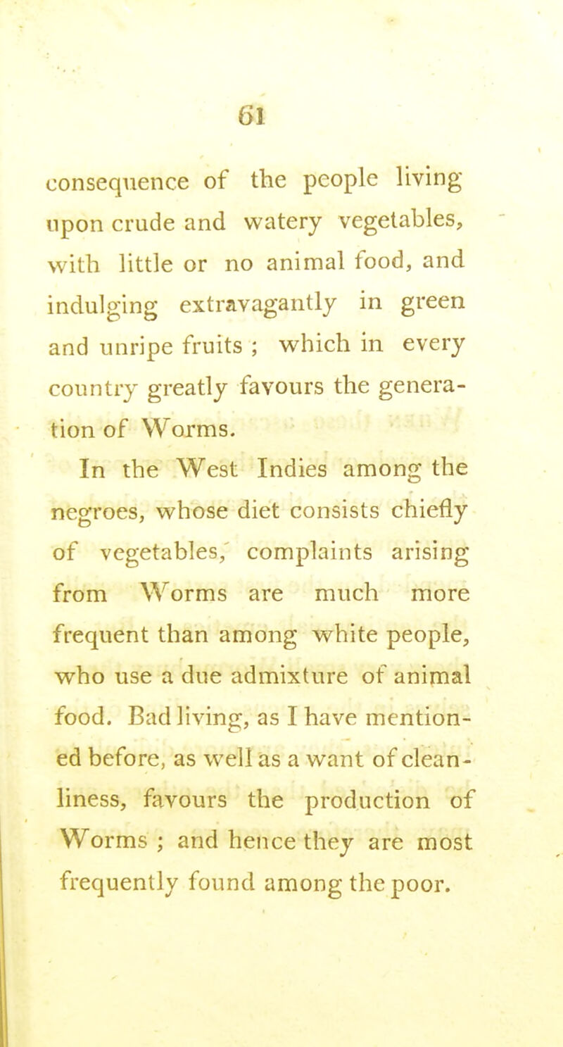 consequence of the people living upon crude and watery vegetables, with little or no animal food, and indulging extravagantly in green and unripe fruits ; which in every country greatly favours the genera- tion of Worms. In the West Indies among the negroes, whose diet consists chiefly of vegetables,' complaints arising from Worms are much more frequent than among white people, who use a due admixture of animal food. Bad living, as I have mention- ed before, as well as a want of clean- liness, favours the production of Worms ; and hence they are most frequently found among the poor.