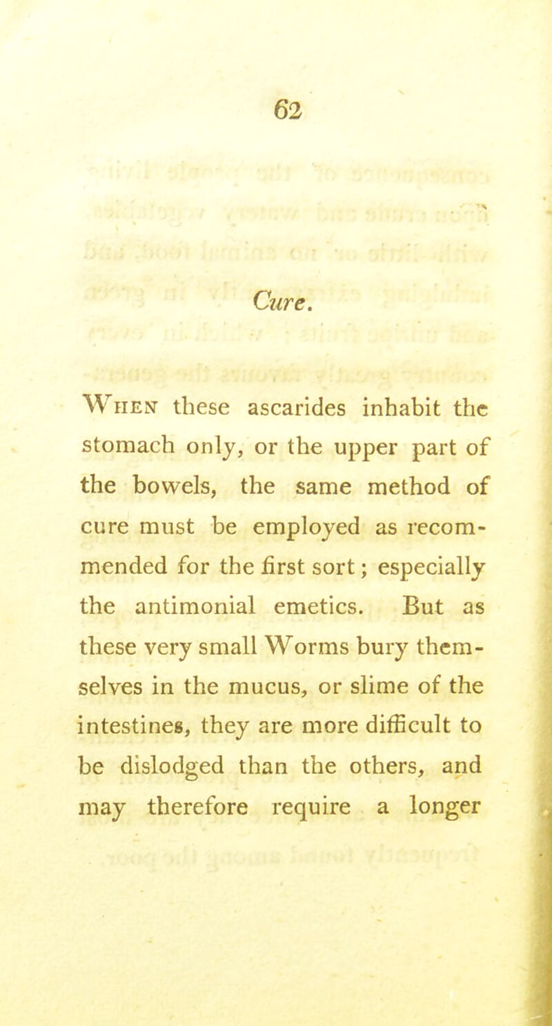Ctire. When these ascarides inhabit the stomach only, or the upper part of the bowels, the same method of cure must be employed as recom- mended for the first sort; especially the antimonial emetics. But as these very small Worms bury them- selves in the mucus, or slime of the intestines, they are more difficult to be dislodged than the others, and may therefore require a longer