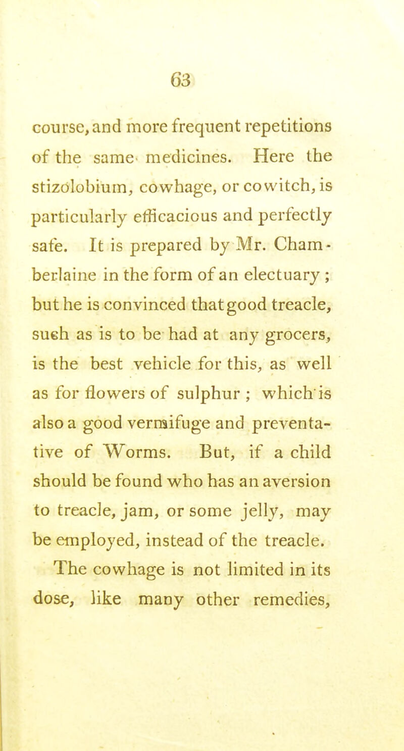 course, and more frequent repetitions of the same medicines. Here the stizolobium, cowhage, or cowitch, is particularly efficacious and perfectly safe. It is prepared by Mr. Cham- berlaine in the form of an electuary ; but he is convinced that good treacle, sueh as is to be had at any grocers, is the best vehicle for this, as well as for flowers of sulphur ; which'is also a good vermifuge and preventa- tive of Worms. But, if a child should be found who has an aversion to treacle, jam, or some jelly, may be eniployed, instead of the treacle. The cowhage is not limited in its dose, like many other remedies.