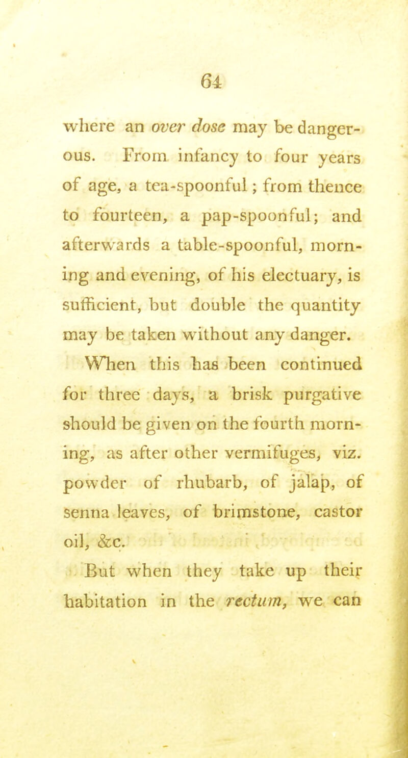 where an over dose may be danger- ous. From infancy to four years of age, a tea-spoonful; from thence to fourteen, a pap-spoonful; and afterwards a table-spoonful, morn- ing and evening, of his electuary, is sufficient, but double the quantity may be taken without any danger. When this has been continued for three days, a brisk purgative should be given on the fourth morn- ing, as after other vermifuges, viz. powder of rhubarb, of jalap, of senna leaves, of brimstone, castor oil, &c. But when they take up their habitation in the rectum, we can