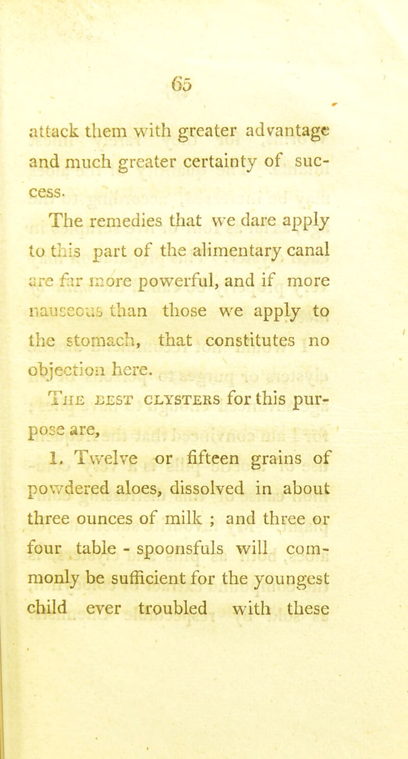 4 attack them with greater advantage and much greater certainty of suc- cess. The remedies that we dare apply to this part of the alimentary canal are f:\r more powerful, and if more nauseous than those we apply to the stomach, that constitutes no ol?jectio:i here. The best clysters for this pur- pose are, 1. Twelve or fifteen grains of powdered aloes, dissolved in about three ounces of milk ; and three or four table - spoonsfuls will com- monly be sufficient for the youngest child ever troubled with these