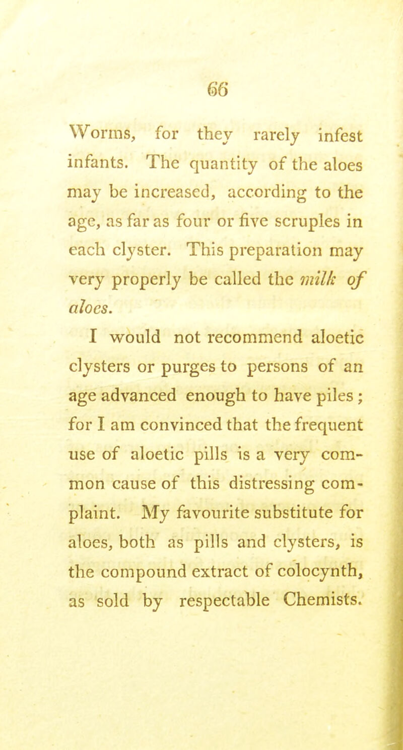 Worms, for they rarely infest infants. The quantity of the aloes may be increased, according to the age, as far as four or five scruples in each clyster. This preparation may very properly be called the 7ml/c of aloes. I would not recommend aloetic clysters or purges to persons of an age advanced enough to have piles ; for I am convinced that the frequent use of aloetic pills is a very com- mon cause of this distressing com- plaint. My favourite substitute for aloes, both as pills and clysters, is the compound extract of colocynth, as sold by respectable Chemists.