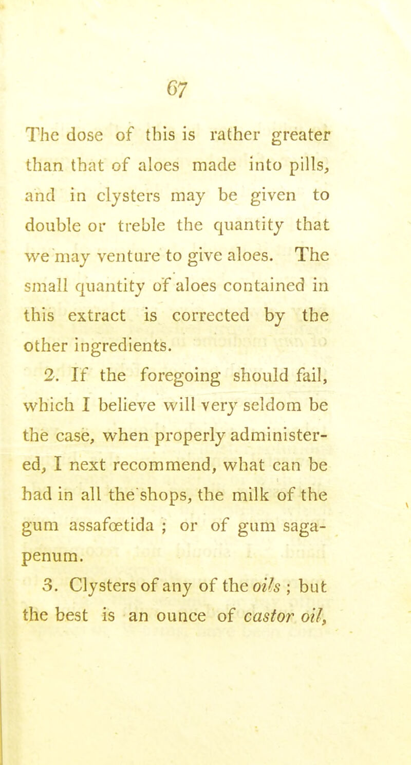The dose of this is rather greater than that of aloes made into pills, and in clysters may be given to double or treble the quantity that we may venture to give aloes. The small quantity of aloes contained in this extract is corrected by the other ingredients. 2. If the foregoing should fail, which I believe will very seldom be the case, when properly administer- ed, I next recommend, what can be had in all the shops, the milk of the gum assafoetida ; or of gum saga- penum. 3. Clysters of any of the oih ; but the best is an ounce of castor oil,