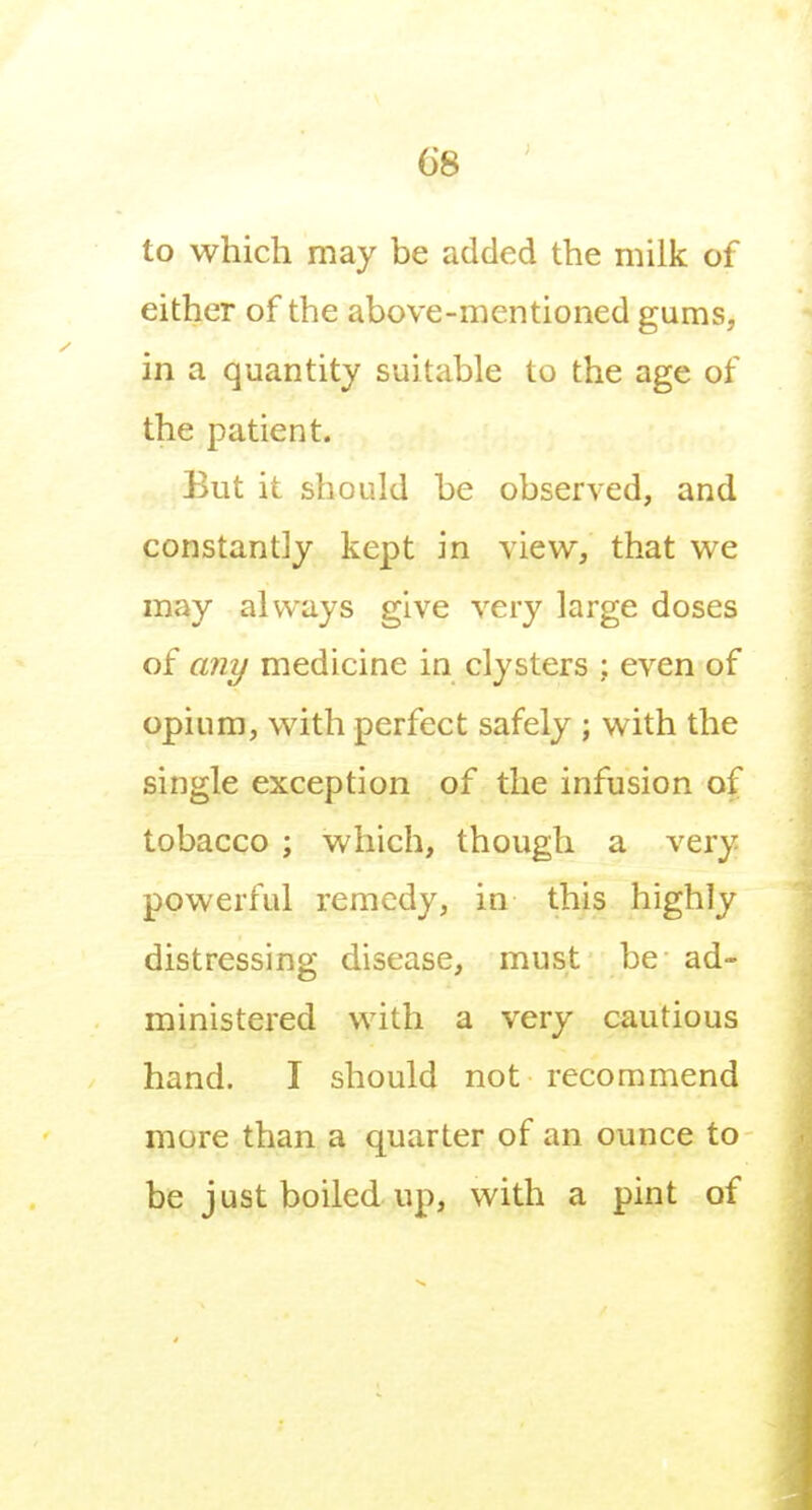 to which may be added the milk of either of the above-mentioned gums, in a quantity suitable to the age of the patient. But it should be observed, and constantly kept in view, that we may always give very large doses of any medicine in clysters ; even of opium, with perfect safely ; with the single exception of the infusion of tobacco ; which, though a very powerful remedy, in this highly distressing disease, must be ad- ministered with a very cautious hand. I should not recommend more than a quarter of an ounce to be just boiled up, with a pint of