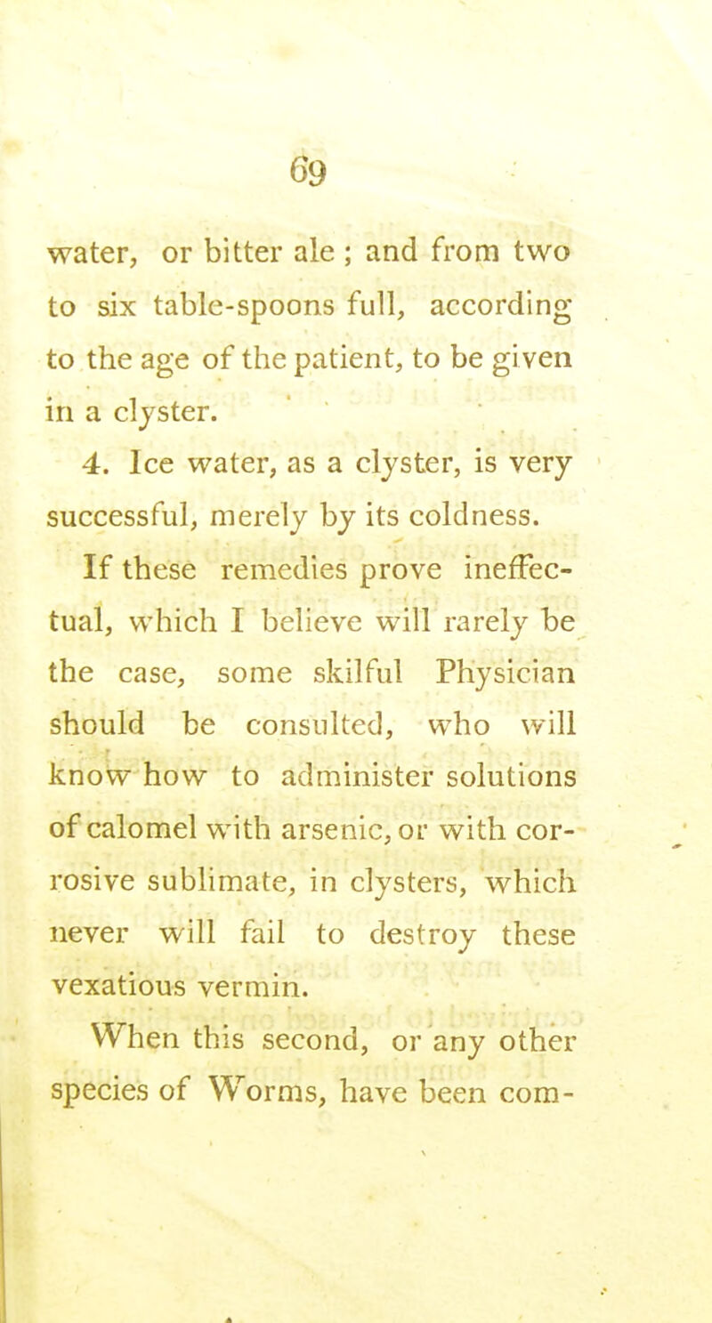 water, or bitter ale ; and from two to six table-spoons full, according to the age of the patient, to be given in a clyster. 4. Ice water, as a clyster, is very successful, merely by its coldness. If these remedies prove ineffec- tual, which I believe will rarely be the case, some skilful Physician should be consulted, who will know how to administer solutions of calomel with arsenic, or with cor- rosive sublimate, in clysters, which never will fail to destroy these vexatious vermin. When this second, or any other species of Worms, have been com-