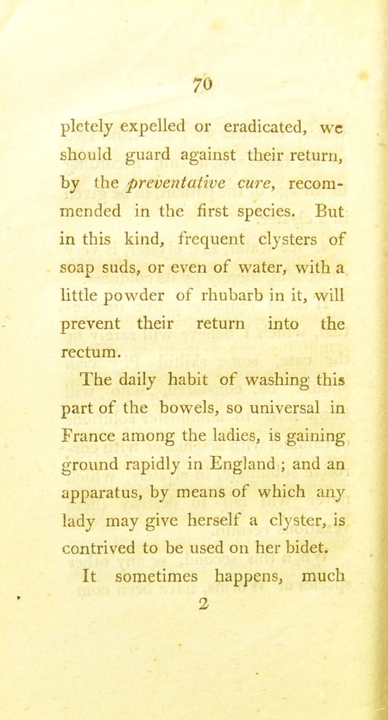 pletely expelled or eradicated, wc should guard against their return, by the preventative cure, recom- mended in the first species. But in this kind, frequent clysters of soap suds, or even of water, with a little powder of rhubarb in it, will prevent their return into the rectum. The daily habit of washing this part of the bowels, so universal in France among the ladies, is gaining ground rapidly in England ; and an apparatus, by means of which any lady may give herself a clyster, is contrived to be used on her bidet. It sometimes happens, much 2