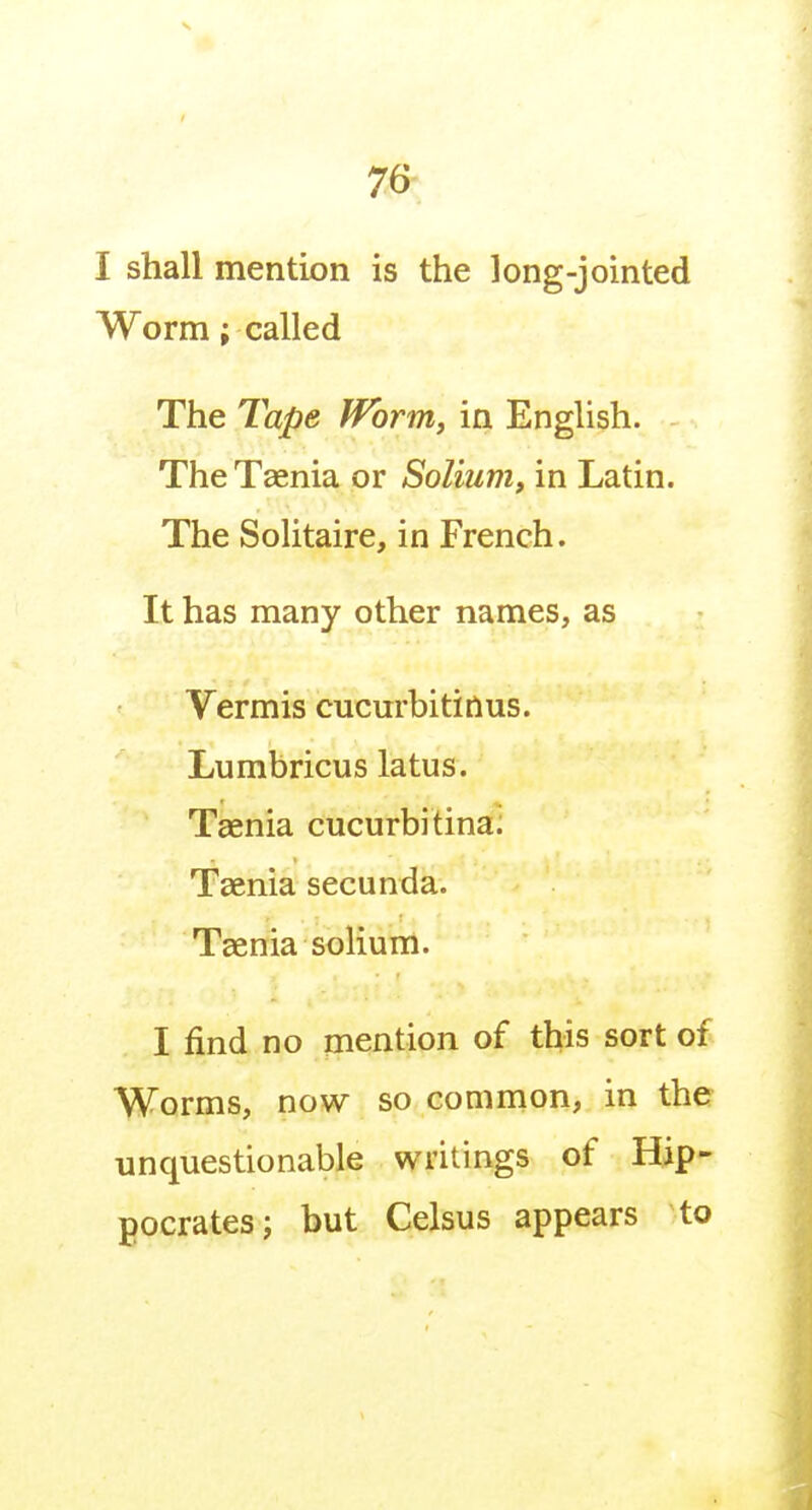I shall mention is the long-jointed Worm { called The Tape Worm, in English. The Taenia or Solium, in Latin. The Solitaire, in French. It has many other names, as Vermis cucurbitinus. Lumbricus latus. Taenia cucurbitina. Taenia secunda. Taenia solium. I find no mention of this sort of Worms, now so common, in the unquestionable writings of Hip- gocrates; but Celsus appears to