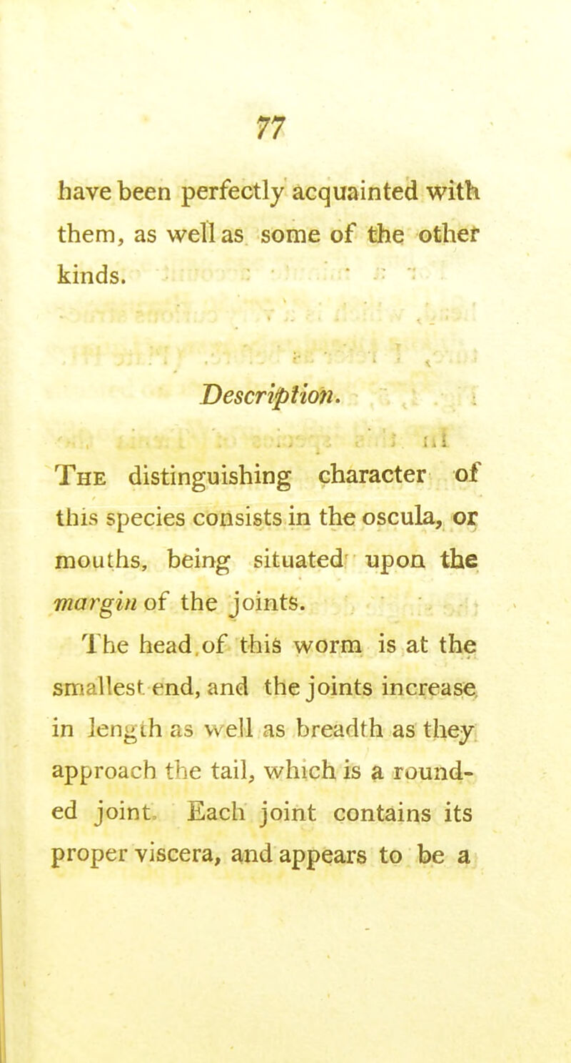 n have been perfectly acquainted with them, as well as some of the other kinds. Description. Ill The distinguishing character of this species consists in the oscula, ot mouths, being situated' upon the margin of the joints. The head, of this worm is at the smallest end, and the joints increase, in length as well as breadth as they approach the tail, which is a round- ed joint. Each joint contains its proper viscera, and appears to be a