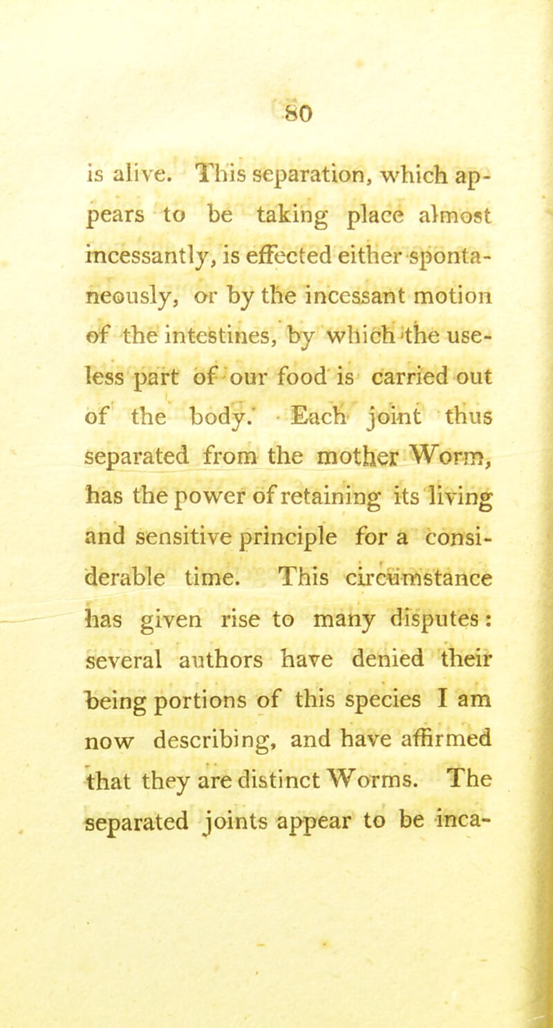is alive. This separation, which ap- pears to be taking place almost incessantly, is effected either sponta- neously, or by the incessant motion of the intestines, by which'the use- less part of our food is carried out of the body,' Each joint thus separated from the mother Worm, has the power of retaining its living and sensitive principle for a consi- derable time. This circunistance has given rise to matiy disputes: several authors have denied their being portions of this species I am now describing, and have affirmed that they are distinct Worms. The separated joints appear to be inca-