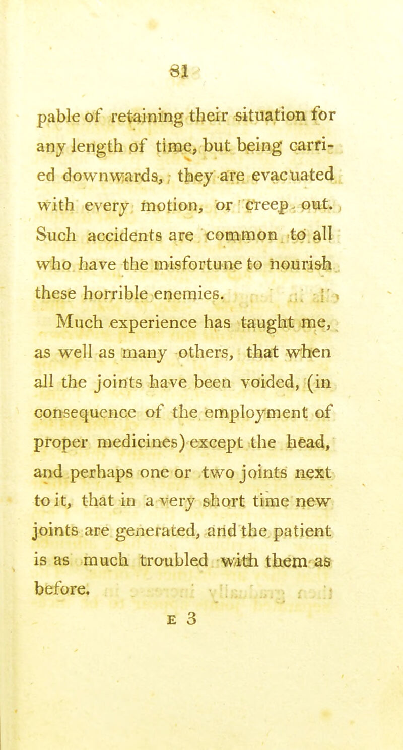 SI pable of retaining their situation for any length of time, but being carri- ed downwards,; t|iey are evacuated with every motion, or ' CTeep. out., Such accidents are common to all who have the misfortune to nourish , these horrible enemies. [l ) Much experience has taught me, as well as many others, that when all the joints have been voided, (in consequence of the employment of proper medicines) except the head, and perhaps one or two joints next to it, that in a very short time new joints are generated, and the patient is as much troubled with them as before.