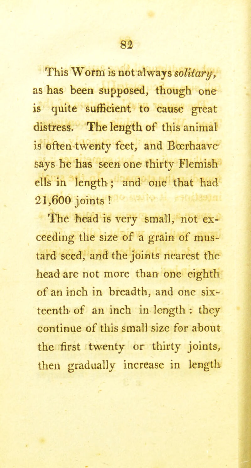 This Wotm is not always soUtari^, as has been supposed, though one is quite sufficient to cause great distress. The length of this animal is often twenty feet, and Boerhaave says he has seen one thirty Flemish ells in length; and one that had 21,600 joints! The head is very small, not ex- ceeding the size of a grain of mus- tard seed, and the joints nearest the head are not more than one eighth of an inch in breadth, and one six- teenth of an inch in length : they continue of this small size for about the first twenty or thirty joints, then gradually increase in length