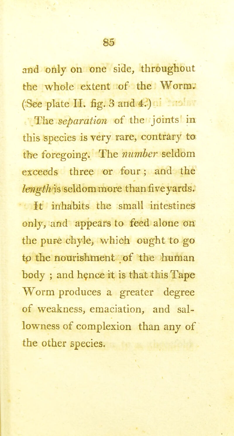 and only on one side, throughout the whole extent of the Worm; (:See plate II. fig. 3 and 4^) . ' The separation of the joints in this species is very rare, contrary to the foregoing. The immher seldom exceeds three or four; and the /ew^f^is seldom more than fiveyards. it inhabits the small intestines only, and appears to feed alone on the pure chyle, which ought to go tp the nourishment of the human body ; and h^nce it is that this Tape Worm produces a greater degree of weakness, emaciation, and sal- lowness of complexion than any of the other species.