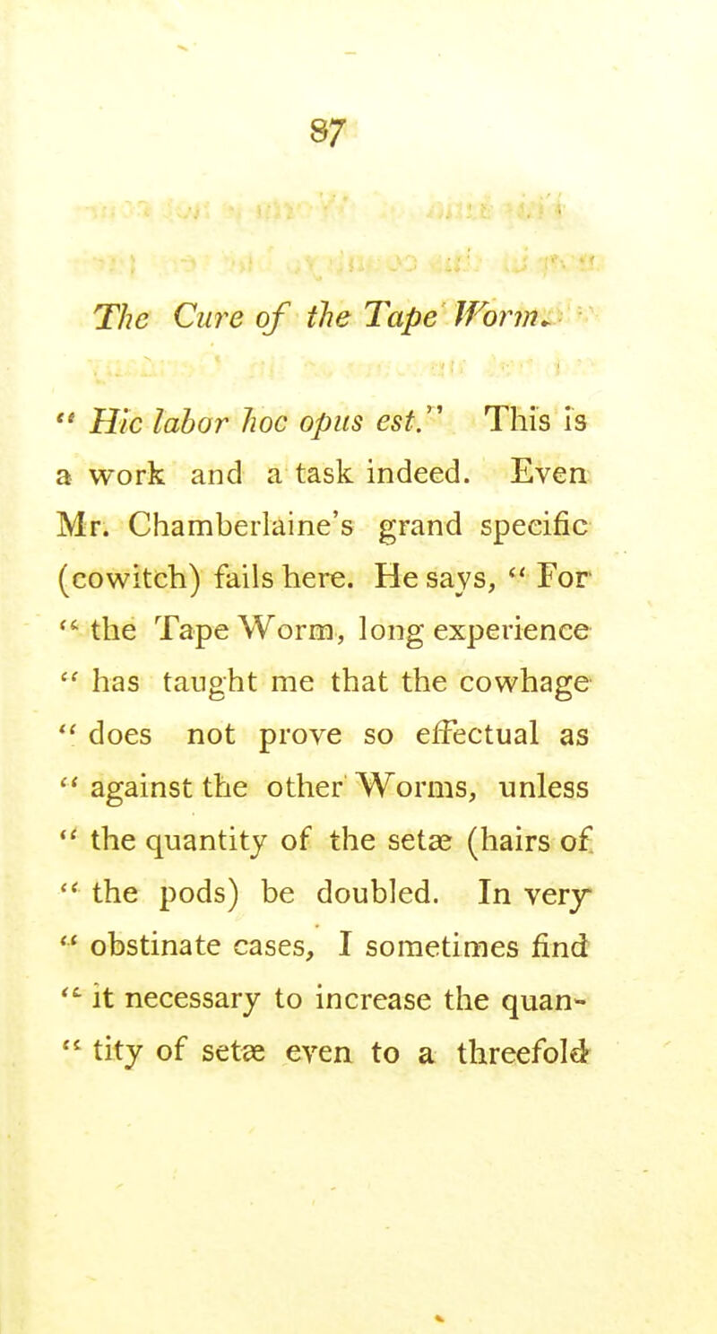 The Cure of the Tape Worm  Hie labor hoc opus est/' This is a work and a task indeed. Even Mr. Chamberlaine's grand specific (cowitch) fails here. He says, *' For the Tape Worm, long experience  has tanght me that the cowhage  does not prove so effectual as against the other Worms, unless  the quantity of the setae (hairs o£  the pods) be doubled. In very  obstinate cases, I sometimes find it necessary to increase the quan-  tity of set9e even to a threefold'