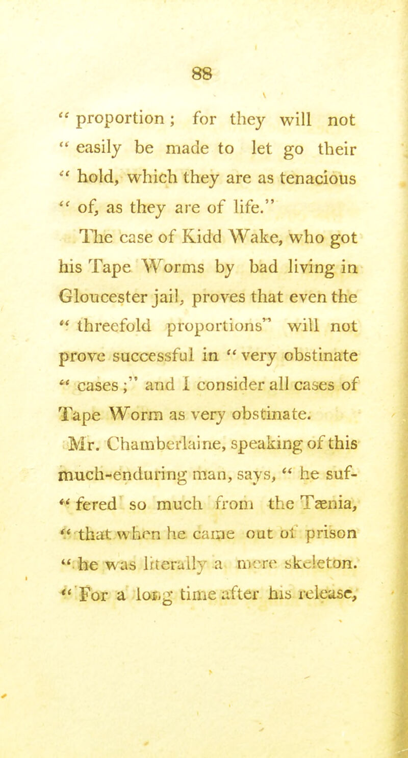 proportion; for they will not  easily be made to let go their hold, which they are as tenacious  of, as they are of hfe. The case of Kidd Wake, who got his Tape Worms by bad living in Gloucester jail, proves that even the threefold proportions will not prove successful in  very obstinate  cases and i consider all cases of Tape Worm as very obstinate. Mr. Chamberlaine, speaking of this much-enduring man, says,  he suf-  fered so much from the Tsenia, '.^ that.when he caine out of prison  he was Irteraily a mere skeleton. *' For a iaf.g time after his release.