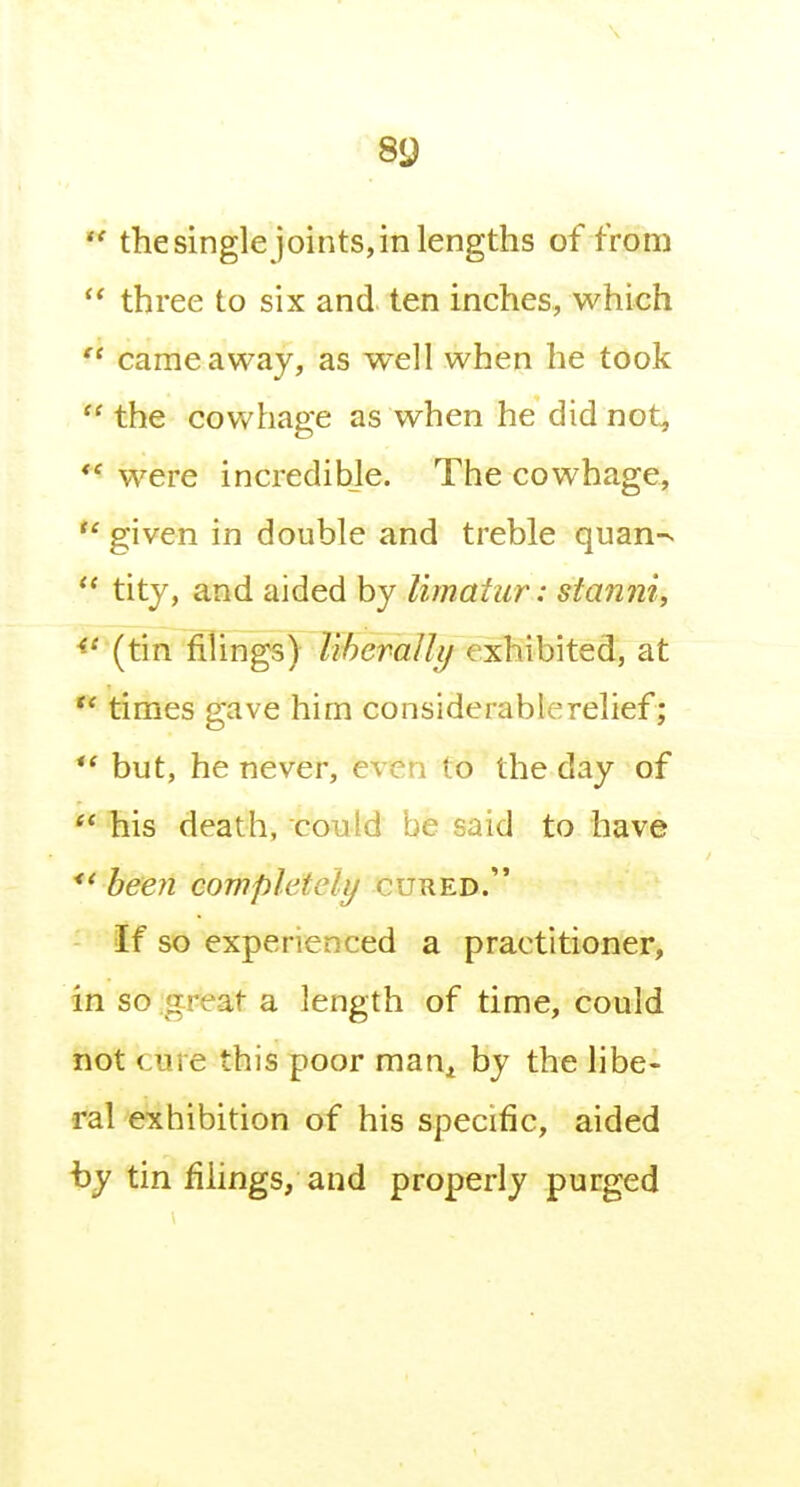 *' thesingle joints,in lengths of from  three to six and ten inches, which  came away, as well when he took  the cowhage as when he did not, ** were incredible. The cowhage, *' given in double and treble quan-.  tity, and aided by limatur: stanni, (tin filings) liheraUy exhibited, at times gave him considerable relief; but, he never, even to the day of '* his death, could be said to have been completely cured. If so experienced a practitioner, in so .great a length of time, could not cure this poor man^ by the libe- ral exhibition of his specific, aided i3y tin filings, and properly purged