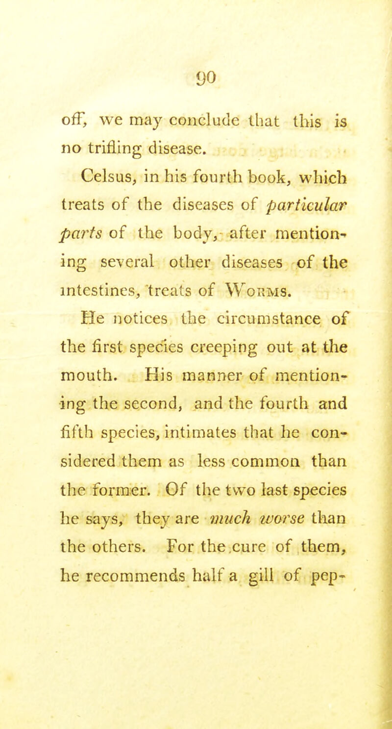 off, we may conclude lhat this is no trifling disease. Celsus, in his fourth book, which treats of the diseases of particular parts of the body,- after mention- ing several other diseases of the intestines, treats of Worms. He notices the circumstance of the first species creeping out at the mouth. His manner of mention- ing the second, and the fourth and fifth species, intimates that he con- sidered them as less common than the forraicr. Of the two last species he says, they are much worse than the others. For the.cure of them, he recommends half a gill of pep-