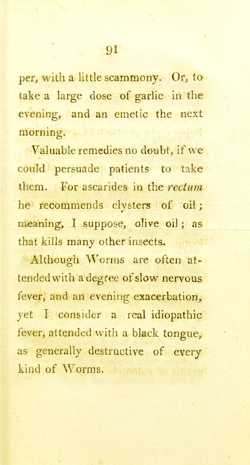 per, with a little scammony. Or, to take a large dose of garlic in the evening, and an emetic the next morning. Valuable remedies no doubt, if we could persuade patients to take them. For ascarides in the rectum he recommends clvsters of oil: meaning, I suppose, olive oil; as that kills many other insects. Although Worms are often at- tended with a degree of slow nervous fever, and an evening exacerbation, yet I consider a real idiopathic fever, attended with a black tongue, as generally destructive of every kind of \yorms.