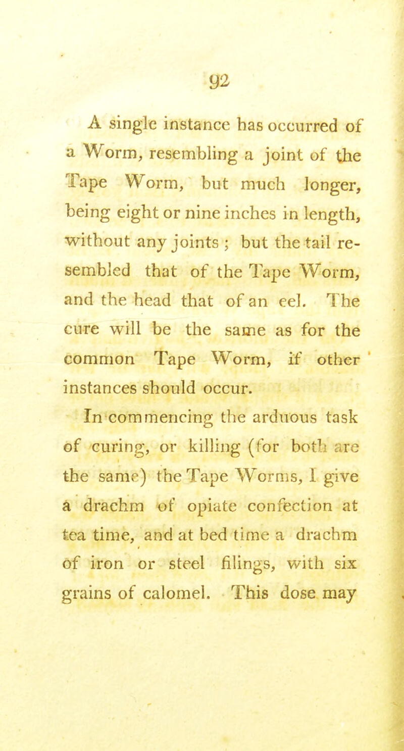 A single instance has occurred of a Worm, resembling a joint of the Tape Worm, but much longer, being eight or nine inches in length, without any joints ; but the tail re- sembled that of the Tape Worm, and the head that of an eel. The cure will be the same as for the common Tape Worm, if other instances should occur. In commencing the arduous task of curing, or killing (for both are the same) the Tape Worms, I give a drachm of opiate confection at tea time, and at bed time a drachm of iron or steel filings, with six grains of calomel. This dose may