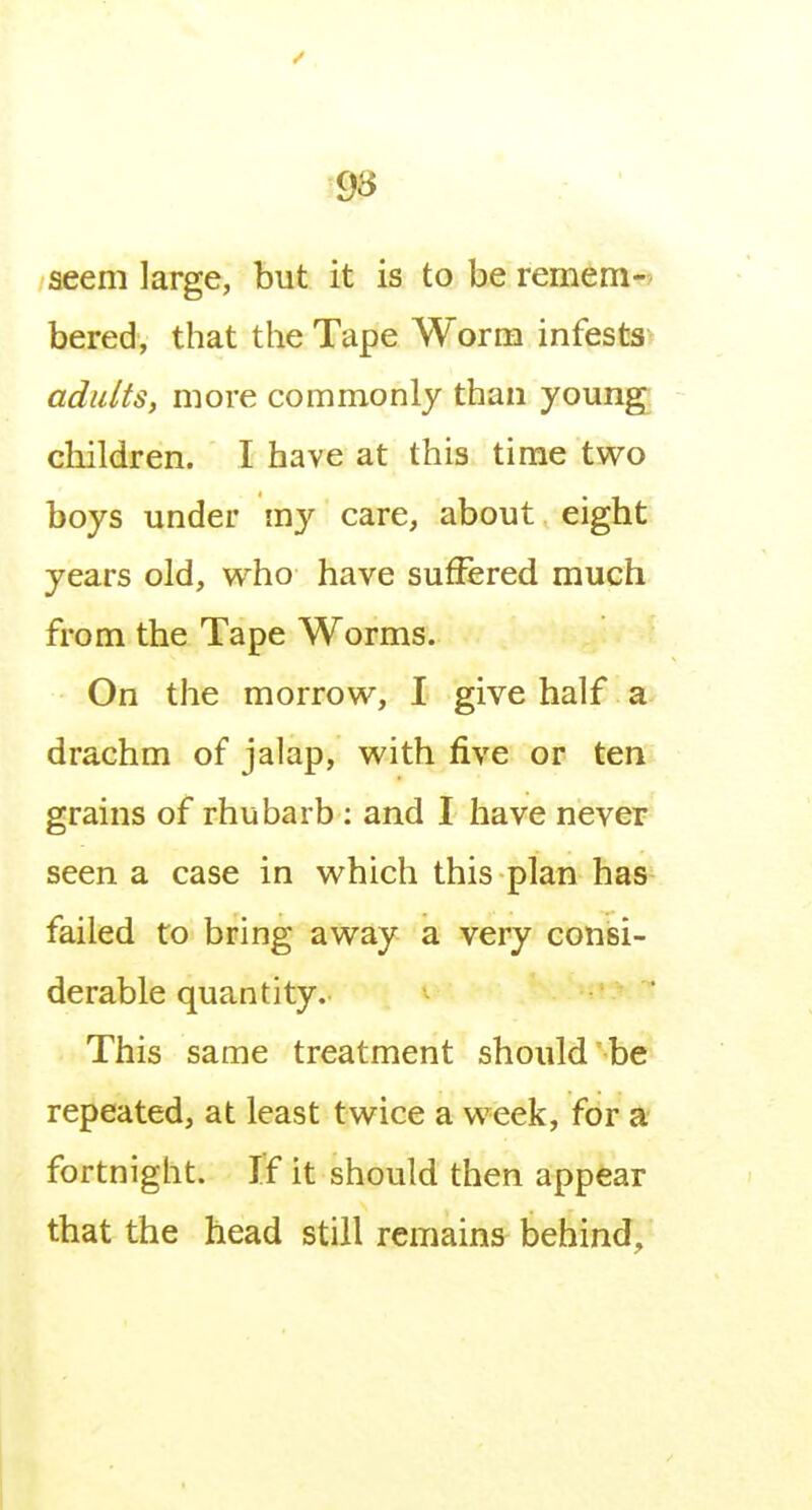 aeem large, but it is to be remem-> bered, that the Tape Worm infests^ adults, more commonly than young children. I have at this time two boys under m}'' care, about eight years old, who have suffered much from the Tape Worms. On the morrow, I give half a drachm of jalap, with five or ten^ grains of rhubarb : and I have never seen a case in which this plan has failed to bring away a very consi- derable quantity. This same treatment should be repeated, at least twice a week, for a fortnight. If it should then appear that the head still remains behind.