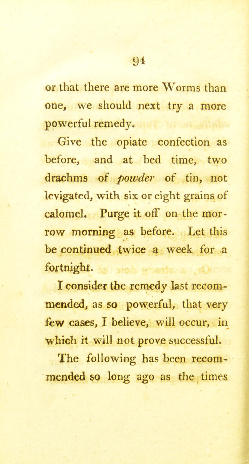 9i or that there are more Worms than one, we should next try a more powerful remedy. Give the opiate confection as before, and at bed time, two drachms of powder of tin, not levigated, with six or eight grains of calomel. Purge it off on the mor- row morning as before. Let this be continued twice a week for a fortnight. I consider the remedy last recom- mended, as so powerful, that very few cases, I believe, will occur, in which it will not prove successful. The following has been recom- mended so long ago as the times