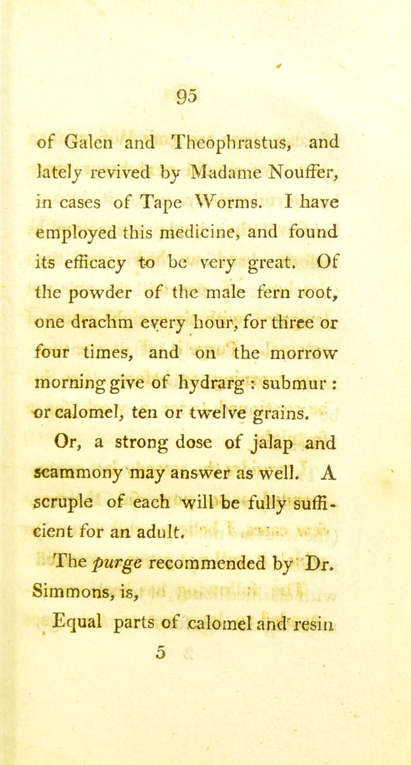 of Galen and Theophrastus, and lately revived by Madame Nouffer, in cases of Tape Worms. I have employed this medicine, and found its efficacy to be very great. Of the powder of the male fern root, one drachm every hour, for three or four times, and on the morrOw morning give of hydrarg : submur : or calomel, ten or twelve grains. Or, a strong dose of jalap and scammony may answer as well. A scruple of each will be fully suffi- cient for an adult. Thepwrge reGommeiided by ' l!)r. Simmons, is. Equal parts of calomel and resin 5