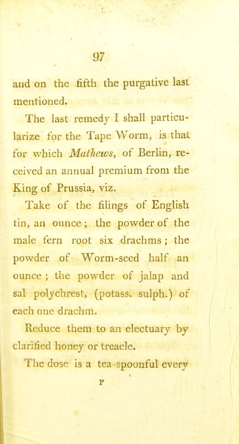 and on the fifth the purgative last mentioned. The last remedy I shall particu- larize for the Tape Worm, is that for which Mathetvs, of Berlin, re- ceived an annual premium from the Ring of Prussia, viz. Take of the filings of English tin, an ounce ; the powder of the male fern root six drachms ; the powder of Worm-seed half an ounce ; the powder of jalap and sal polychrest, (potass, sulph.) of each one drachm. Reduce them to an electuary by clarified honey or treacle. The dose is a tea spoonful every F