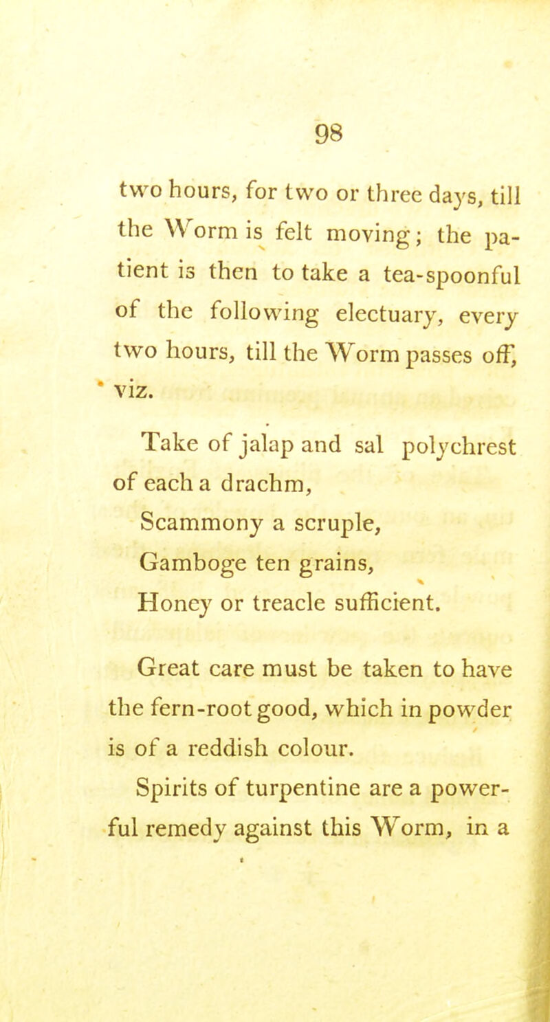 two hours, for two or three days, till the Worm is felt moving; the pa- tient is then to take a tea-spoonful of the following electuary, every two hours, till the Worm passes off, * viz. Take of jalap and sal polychrest of each a drachm, Scammony a scruple, Gamboge ten grains, Honey or treacle sufficient. Great care must be taken to have the fern-root good, which in powder is of a reddish colour. Spirits of turpentine are a power- ful remedy against this Worm, in a