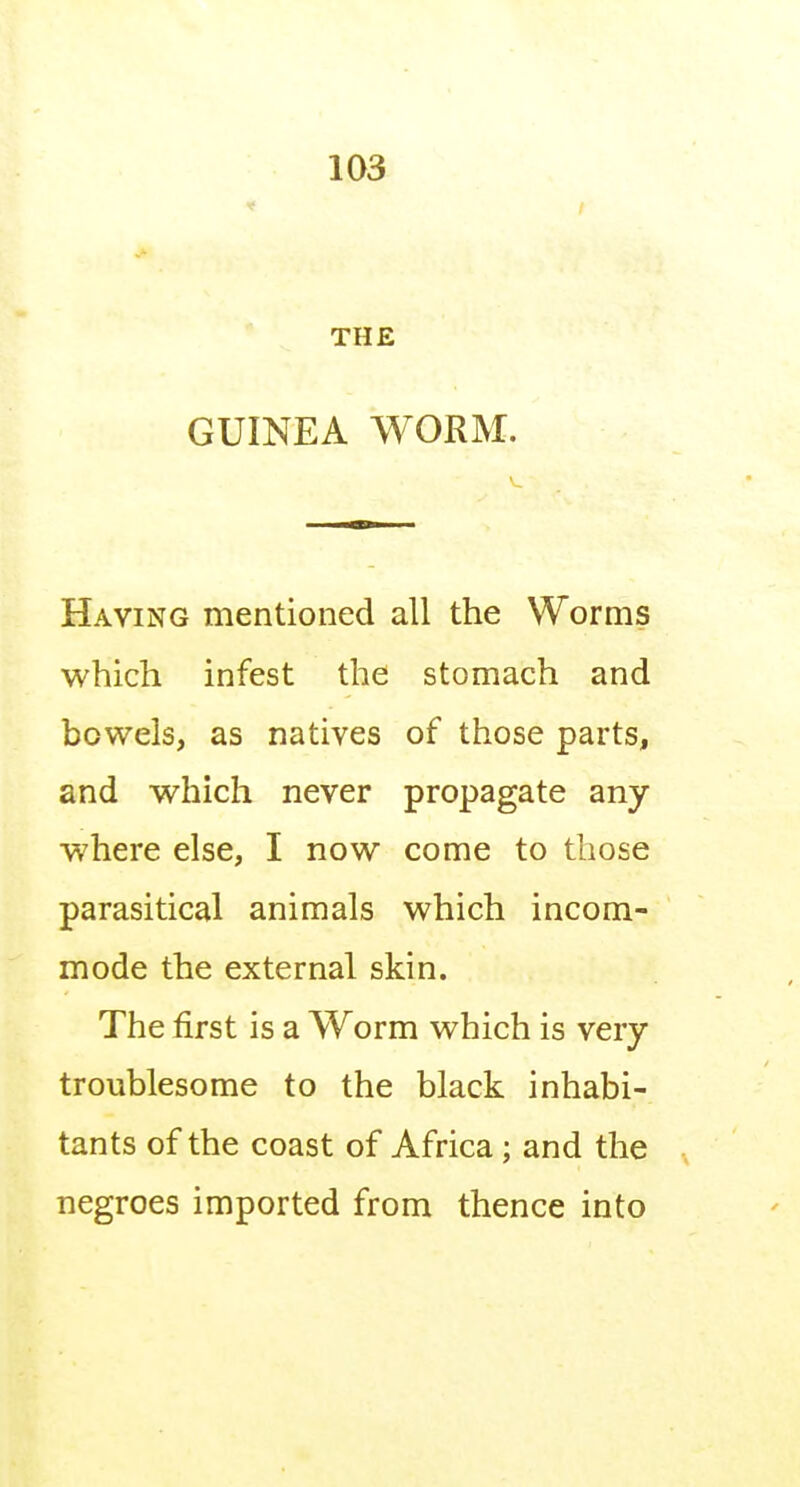 THE GUINEA WORM. Having mentioned all the Worms which infest the stomach and bowels, as natives of those parts, and which never propagate any where else, I now come to those parasitical animals which incom- mode the external skin. The first is a Worm which is very troublesome to the black inhabi- tants of the coast of Africa; and the negroes imported from thence into