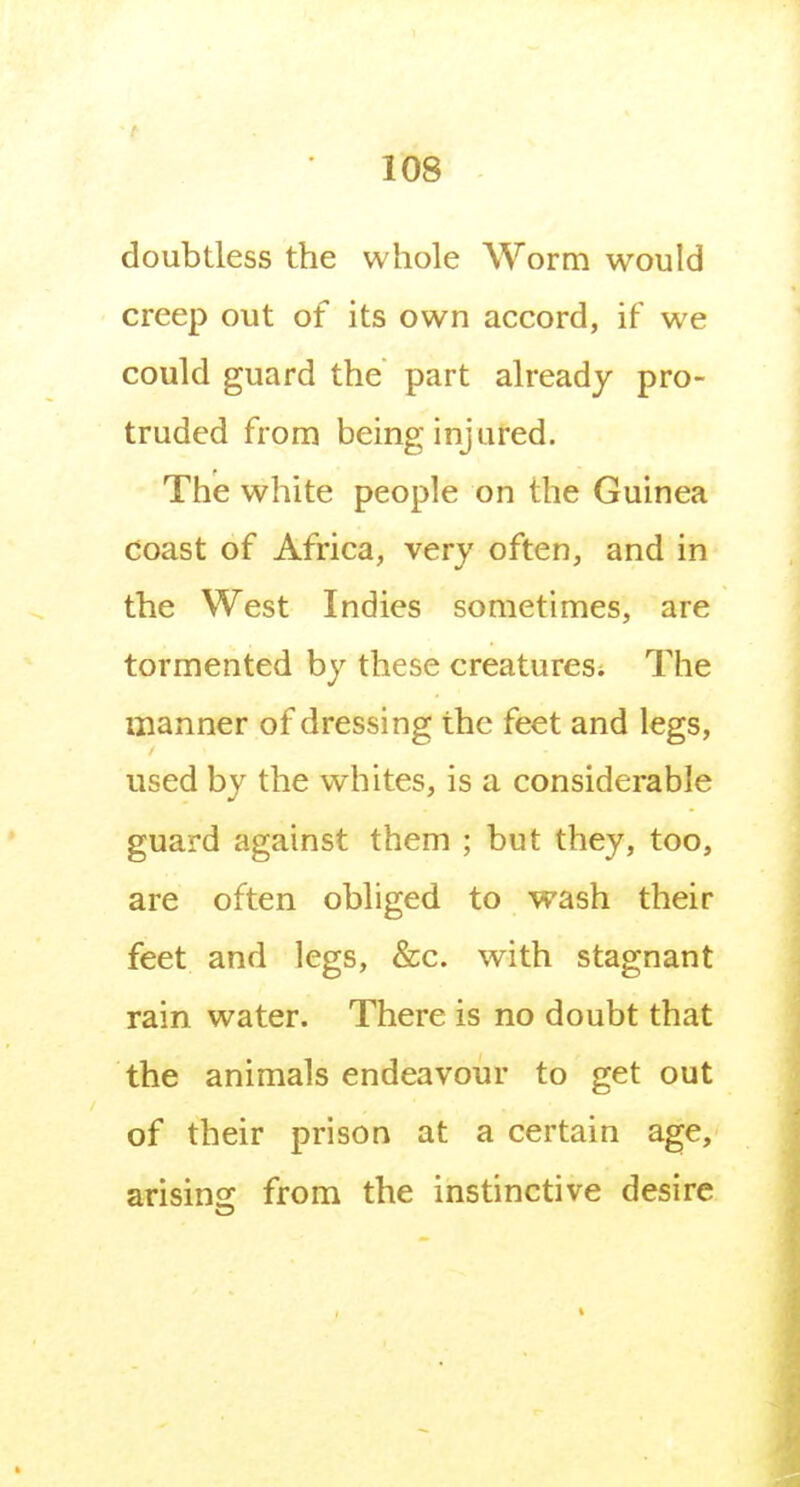 doubtless the whole Worm would creep out of its own accord, if we could guard the part already pro- truded from being injured. The white people on the Guinea coast of Africa, very often, and in the West Indies sometimes, are tormented by these creatures; The manner of dressing the feet and legs, used by the whites, is a considerable guard against them ; but they, too, are often obliged to wash their feet and legs, &c. with stagnant rain water. There is no doubt that the animals endeavour to get out of their prison at a certain age, arisins: from the instinctive desire