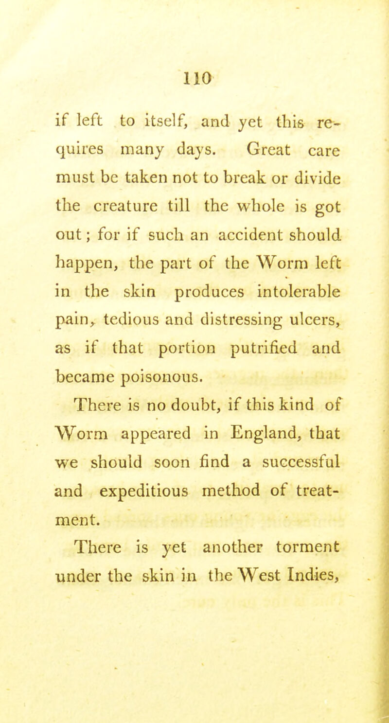 if left to itself, and yet this re- quires many days. Great care must be taken not to break or divide the creature till the whole is got out; for if such an accident should happen, the part of the Worm left in the skin produces intolerable pain, tedious and distressing ulcers, as if that portion putrified and became poisonous. There is no doubt, if this kind of Worm appeared in England, that we should soon find a successful and expeditious method of treat- ment. There is yet another torment under the skin in the West Indies,