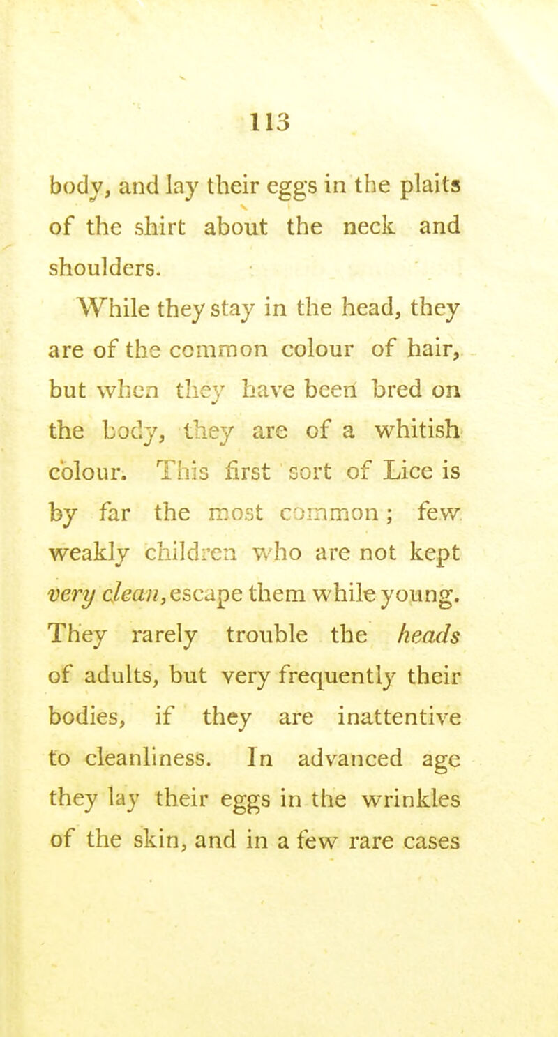 body, and Jay their eggs in the plaits of the shirt about the neck and shoulders. While they stay in the head, they are of the common colour of hair, but when they have been bred on the body, they are of a whitish colour. Tills first sort of Lice is by far the most common; few, weakly children who are not kept very clean, escd^e them while young. They rarely trouble the heads of adults, but very frequently their bodies, if they are inattentive to cleanliness. In advanced age they lay their eggs in the wrinkles of the skin, and in a few rare cases