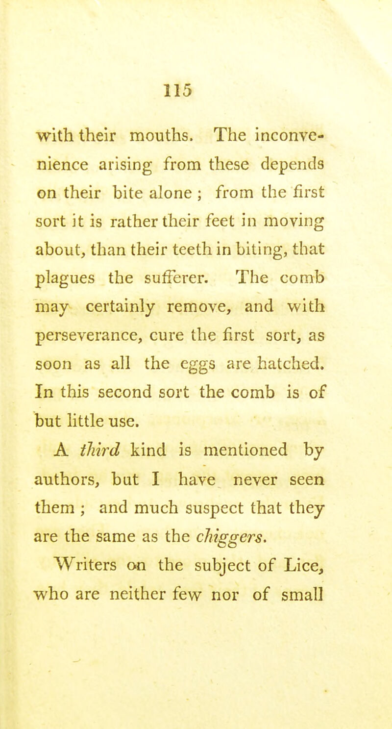 with their mouths. The inconve- nience arising from these depends on their bite alone ; from the first sort it is rather their feet in moving about, than their teeth in biting, that plagues the sufferer. The comb may certainly remove, and with perseverance, cure the first sort, as soon as all the eggs are hatched. In this second sort the comb is of but little use. A third kind is mentioned by authors, bat I have never seen them ; and much suspect that they are the same as the chiggers. Writers 00 the subject of Lice, who are neither few nor of small