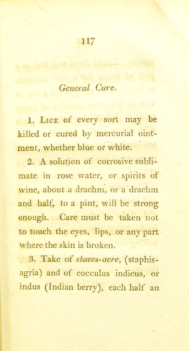 General Cure. 1. Lice of every sort may be killed or cured by mercurial oint- ment, whether blue or white. 2. A solution of corrosive subli- mate in rose water, or spirits of wine, about a drachm, or a drachm and half, to a pint, will be strong enough. Care must be taken not to touch the eyes, lips, or any part where the skin is broken. 3. Take of staves-acre, (staphis- agria) and of cocculus indicus, or indus (Indian berry), each half an