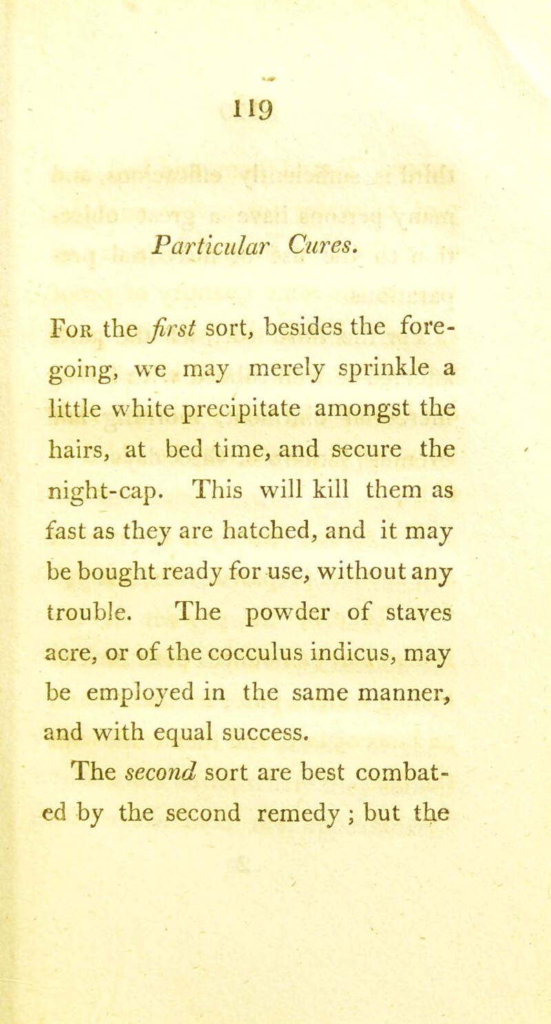 Particular Cures. For the first sort, besides the fore- going, we may merely sprinkle a little white precipitate amongst the hairs, at bed time, and secure the night-cap. This will kill them as fast as they are hatched, and it may be bought ready for use, without any trouble. The powder of staves acre, or of the cocculus indicus, may be employed in the same manner, and with equal success. The second sort are best combat- ed by the second remedy ; but the