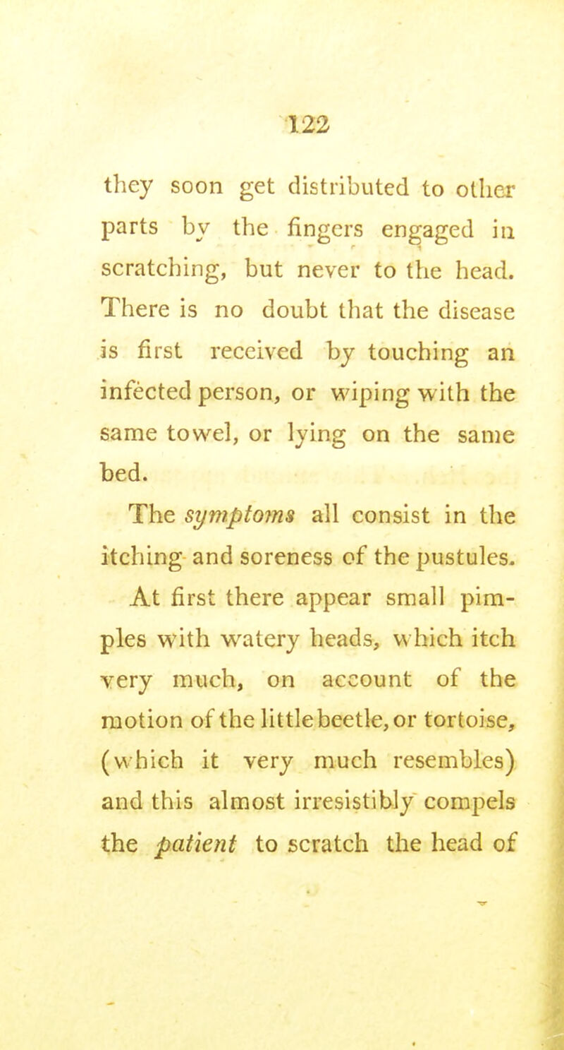 they soon get distributed to other parts by the fingers engaged in scratching, but never to the head. There is no doubt that the disease is first received by touching an infected person, or wiping with the same towel, or lying on the same bed. The symptojns all consist in the itching and soreness of the pustules. At first there appear small pim- ples with watery heads, which itch very much, on account of the motion of the little beetle, or tortoise, (which it very much resembles) and this almost irresistibly compels the patient to scratch the head of