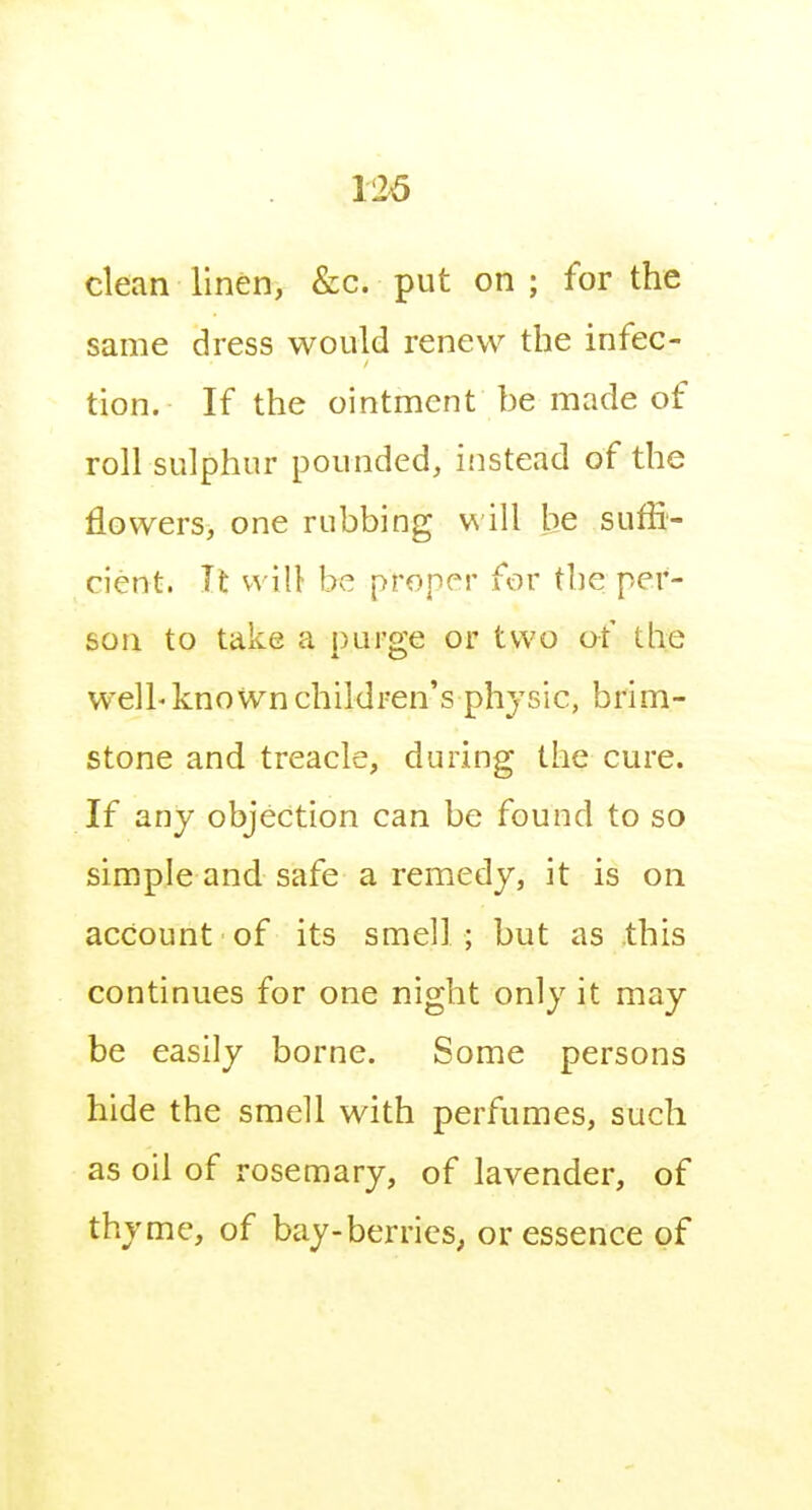 126 clean linen, &c. put on ; for the same dress would renew the infec- tion. If the ointment be made of roll sulphur pounded, ifistead of the flowers, one rubbing v\ ill he suffi- cient. It will be proper for the per- son to take a puro'e or two of the welh known children's physic, brim- stone and treacle, during the cure. If any objection can be found to so simple and safe a remedy, it is on account of its smell; but as this continues for one night only it may be easily borne. Some persons hide the smell with perfumes, such as oil of rosemary, of lavender, of thyme, of bay-berries, or essence of