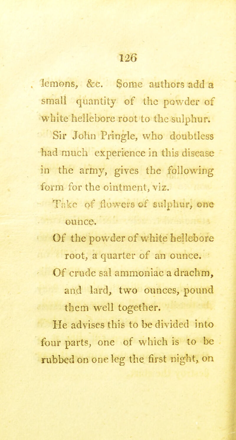 lemons, &c. Some authors add a small quantity of the powder of white hellebore root to the sulphur. Sir John Pringle, who doubtless had much experience in this disease in the army, gives the following form for the ointment, viz. Take of flowers of sulphur, one ounce. Of the powder of white hellebore root, a quarter of an ounce. Of crude sal ammoniac a drachm, and lard, two ounces, pound them well together. He advises this to be divided into four parts, one of which is to be rubbed on one leg the first night, on
