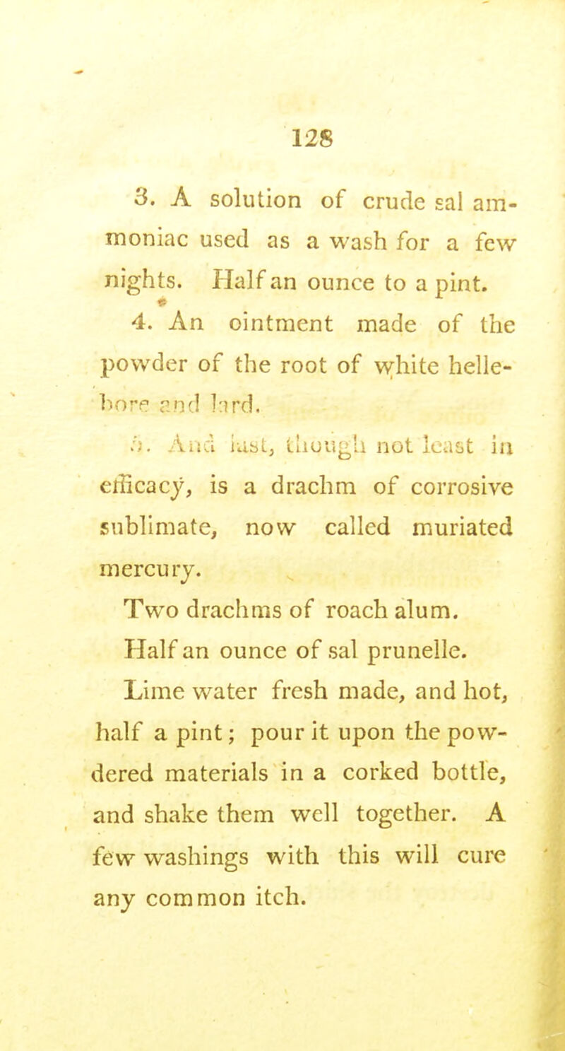 3. A solution of crude sal am- moniac used as a wash for a few nights. Half an ounce to a pint. 4. An ointment made of the powder of the root of white helle- bore and hrd. ... Aiid iiistj thuugU not Ic-ast ia erlicacy, is a drachm of corrosive sublimate, now called muriated mercury. Two drachms of roach alum. Half an ounce of sal prunelle. Lime water fresh made, and hot, half a pint; pour it upon the pow- dered materials in a corked bottle, and shake them well together. A few washings with this will cure any common itch.