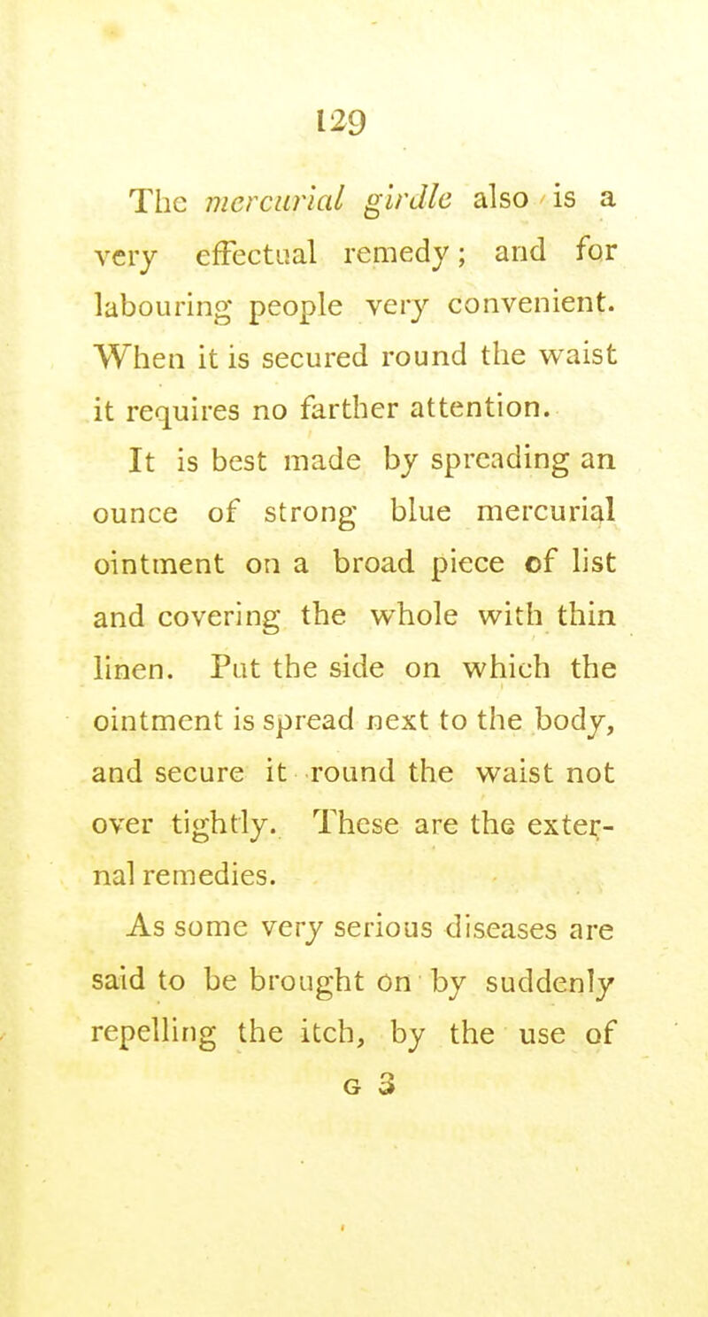 The mercurial girdle also is a very effectual remedy; and for labouring people very convenient. When it is secured round the waist it requires no farther attention. It is best made by spreading an ounce of strong blue mercurial ointment on a broad piece of list and covering the whole with thin linen. Put the side on which the ointment is spread next to the body, and secure it round the waist not over tightly. These are the exter- nal remedies. As some very serious diseases are said to be brought on by suddenly repelling the itch, by the use of G 3