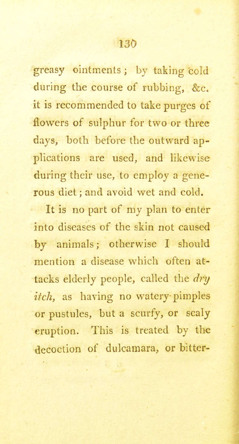 greasy ointments ; by taking cold during the course of rubbing, &c. it is recommended to take purges of flowers of sulphur for two or three days, both before the outward ap- plications are used, and likewise during their use, to employ a gene- rous diet; and avoid wet and cold. It is no part of my plan to enter into diseases of the skin not caused by animals; otherwise I should mention a disease which often at- tacks elderly people, called the dry itch, as having no watery-pimples or pustules, but a scurfy, or scaly eruption. This is treated by the decoction of dulcamara, or bitter-