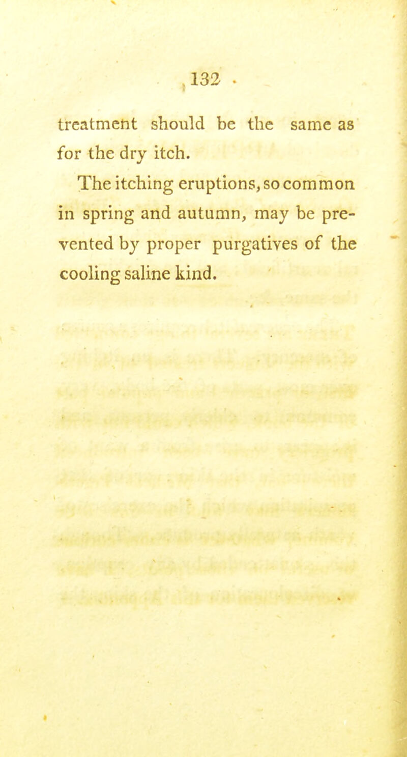 treatment should be the same as for the dry itch. The itching eruptions, so common in spring and autumn, may be pre- vented by proper purgatives of the cooling saline kind.