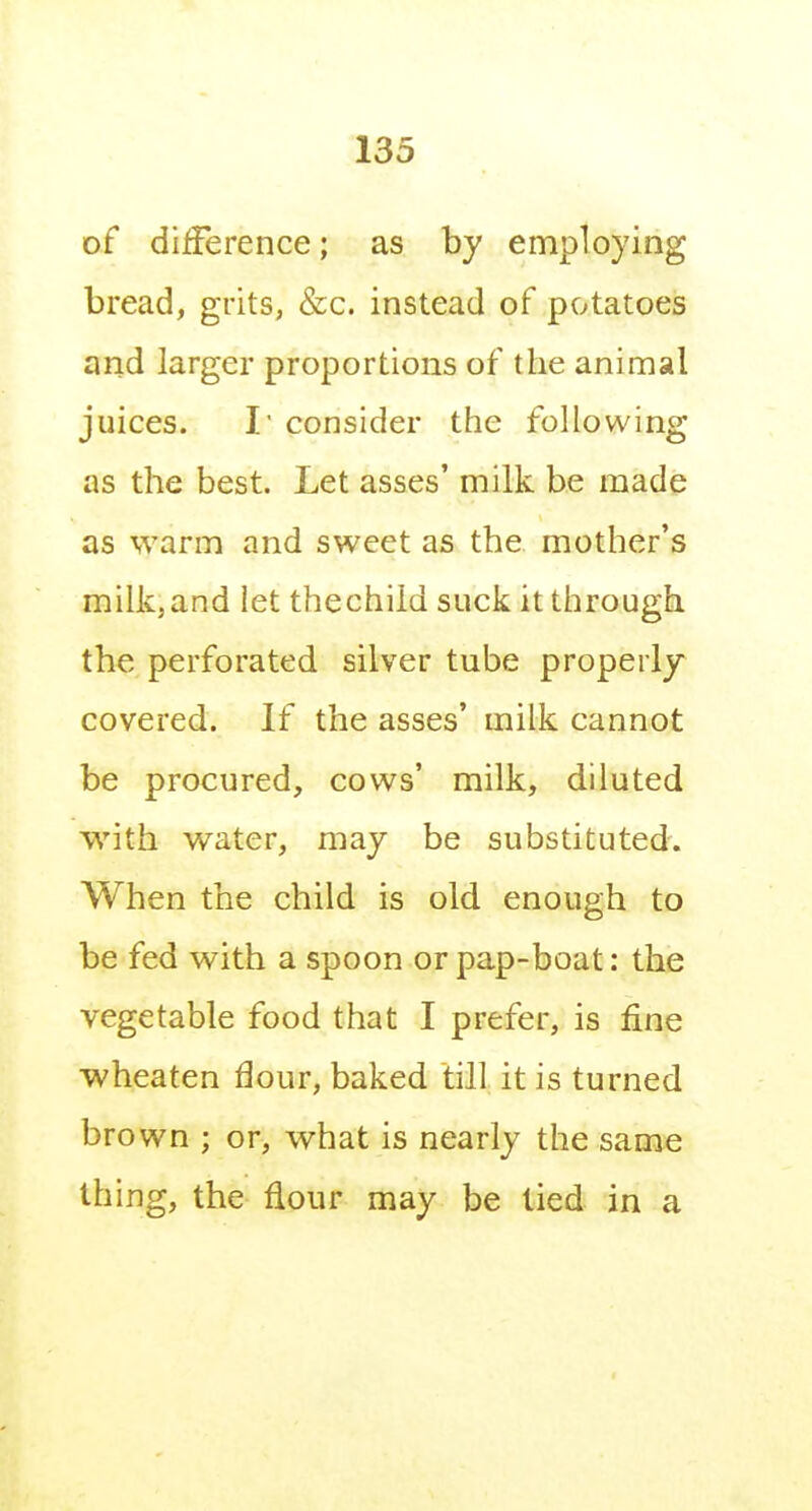 of dilference; as by employing bread, grits, &c. instead of potatoes and larger proportions of the animal juices. r consider the following as the best. Let asses' milk be made as warm and sweet as the mother's milkjand let thechild suck it through the perforated silver tube properly covered. If the asses' milk cannot be procured, cows' milk, diluted with water, may be substituted. When the child is old enough to be fed with a spoon or pap-boat: the vegetable food that I prefer, is fine wheaten flour, baked till it is turned brown ; or, what is nearly the same thing, the flour may be tied in a