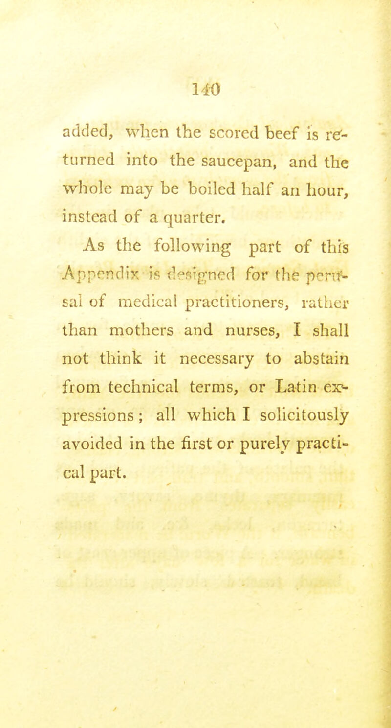 HO added, when the scored beef is re- turned into the saucepan, and the whole may be boiled half an hour, instead of a quarter. As the following part of thfs Appendix is designed for the pen^- sal of medical practitioners, rather than mothers and nurses, I shall not think it necessary to abstain from technical terms, or Latin ex«- pressions; all which I solicitously avoided in the first or purely practi- cal part.