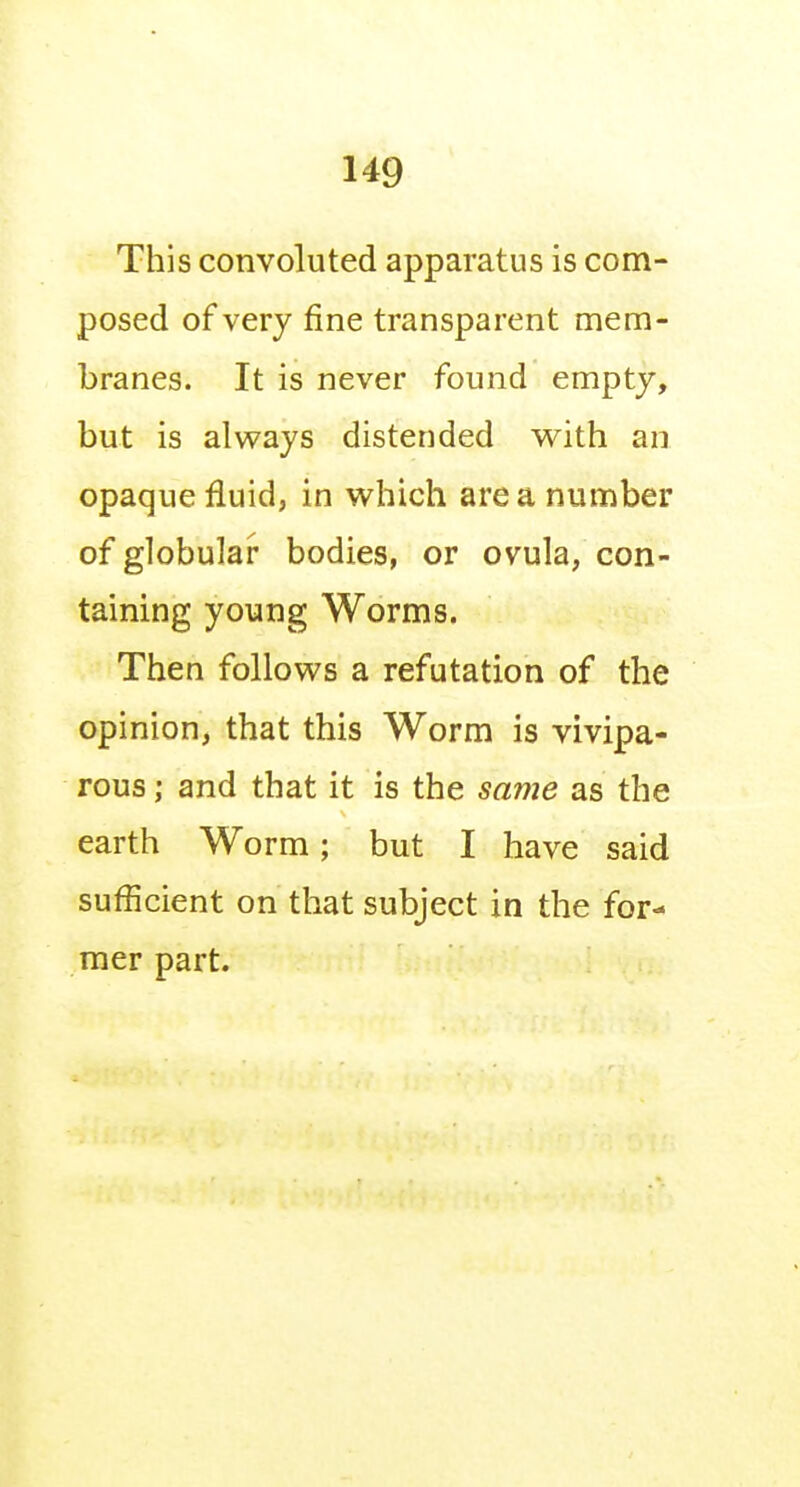 This convoluted apparatus is com- posed of very fine transparent mem- branes. It is never found empty, but is always distended v^ith an opaque fluid, in which area number of globular bodies, or ovula, con- taining young Worms. Then follows a refutation of the opinion, that this Worm is vivipa- rous ; and that it is the same as the earth Worm; but I have said sufficient on that subject in the for- mer part.