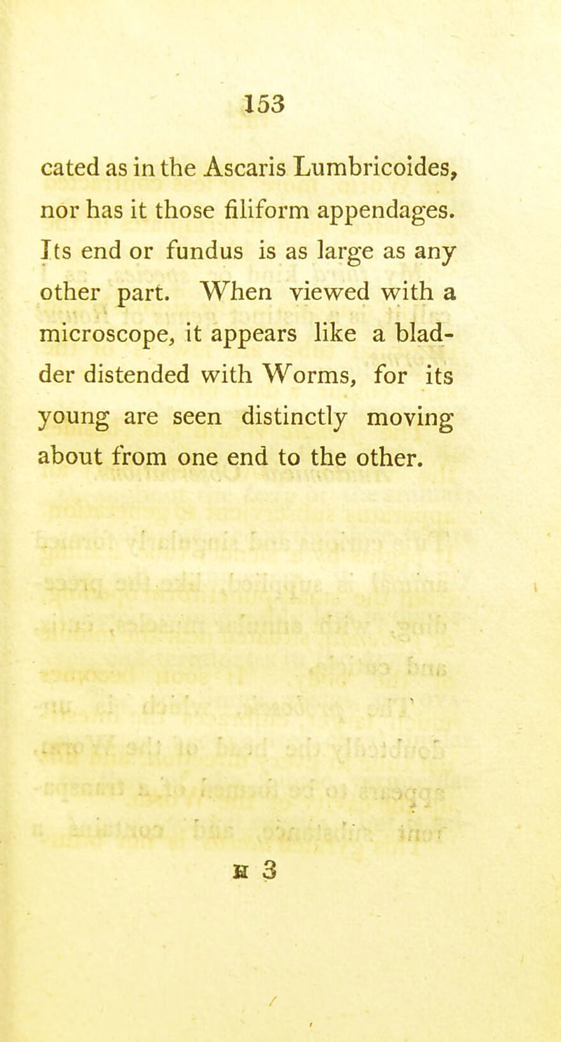 cated as in the Ascaris Lumbricoides, nor has it those filiform appendages. Its end or fundus is as large as any other part. When viewed with a microscope, it appears like a blad- der distended with Worms, for its young are seen distinctly moving about from one end to the other. H 3 /