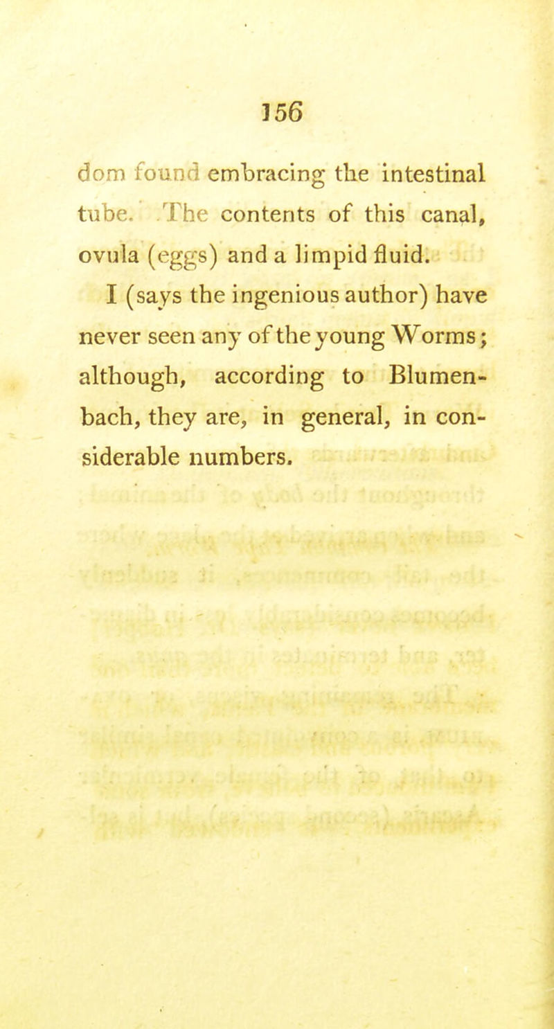 dom found embracing the intestinal tube. The contents of this canal, ovula (eggs) and a limpid fluid. I (says the ingenious author) have never seen any of the young Worms; although, according to Blumen- bach, they are, in general, in con- siderable numbers.