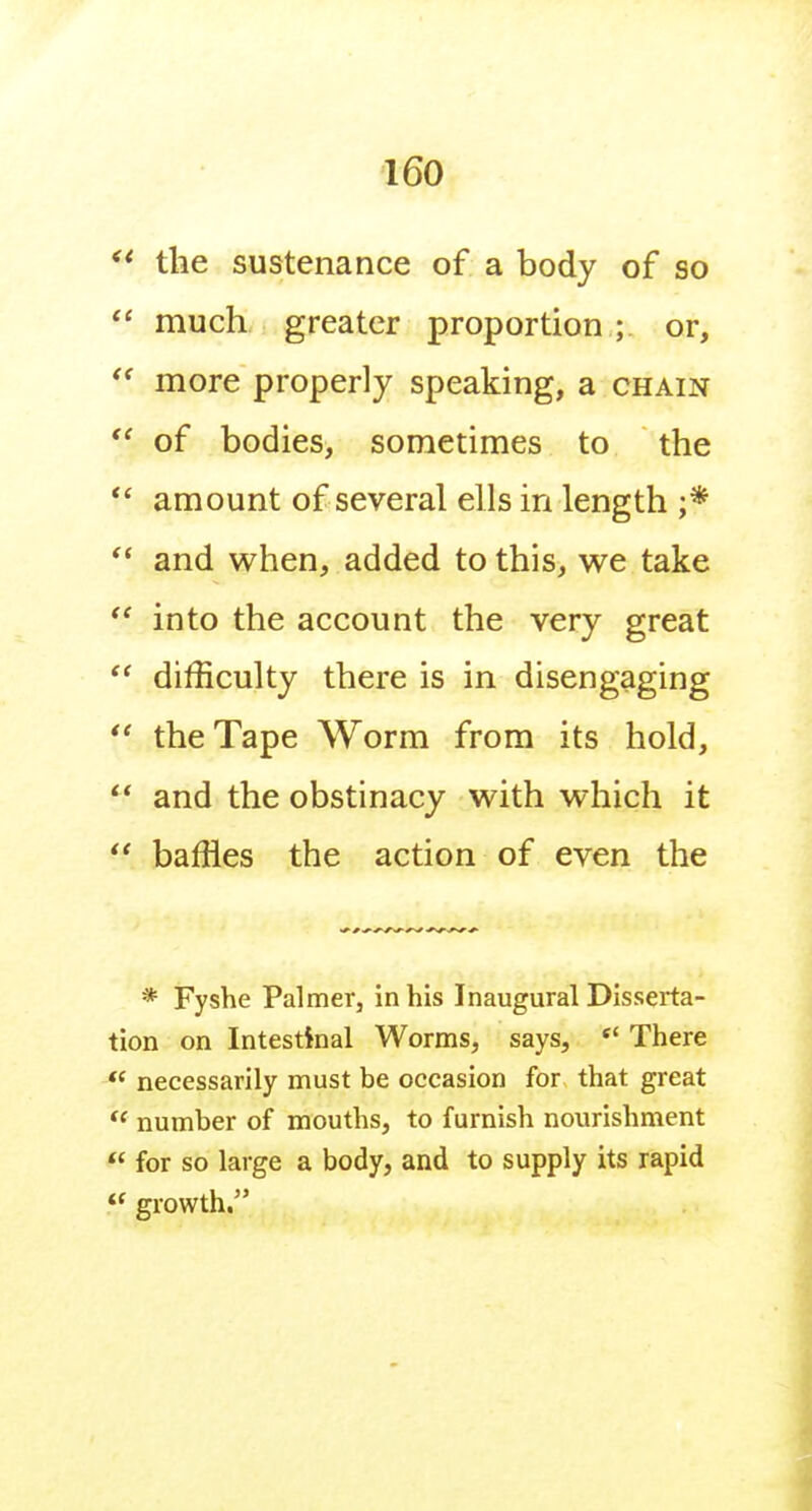 the sustenance of a body of so  much greater proportion ; or,  more properly speaking, a chain of bodies, sometimes to the *' amount of several ells in length ;*  and when, added to this, we take  into the account the very great  difficulty there is in disengaging *' the Tape Worm from its hold,  and the obstinacy with which it  baffles the action of even the * Fyshe Palmer, in his Inaugural Disserta- tion on Intestinal Worms, says, *' There necessarily must be occasion for that great  number of mouths, to furnish nourishment  for so large a body, and to supply its rapid « growth.